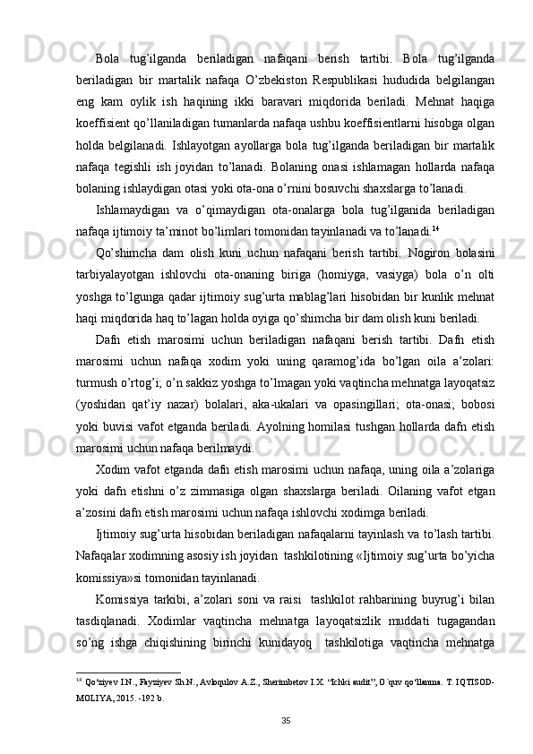 Bola   tug’ilganda   beriladigan   nafaqani   berish   tartibi.   Bola   tug’ilganda
beriladigan   bir   martalik   nafaqa   O’zbekiston   Respublikasi   hududida   belgilangan
eng   kam   oylik   ish   haqining   ikki   baravari   miqdorida   beriladi.   Mehnat   haqiga
koeffisient qo’llaniladigan tumanlarda nafaqa ushbu koeffisientlarni hisobga olgan
holda  belgilanadi.   Ishlayotgan   ayollarga  bola   tug’ilganda   beriladigan  bir   martalik
nafaqa   tegishli   ish   joyidan   to’lanadi.   Bolaning   onasi   ishlamagan   hollarda   nafaqa
bolaning ishlaydigan otasi yoki ota-ona o’rnini bosuvchi sha х slarga to’lanadi. 
Ishlamaydigan   va   o’qimaydigan   ota-onalarga   bola   tug’ilganida   beriladigan
nafaqa ijtimoiy ta’minot bo’limlari tomonidan tayinlanadi va to’lanadi. 14
 
Qo’shimcha   dam   olish   kuni   uchun   nafaqani   berish   tartibi.   Nogiron   bolasini
tarbiyalayotgan   ishlovchi   ota-onaning   biriga   (homiyga,   vasiyga)   bola   o’n   olti
yoshga to’lgunga qadar ijtimoiy sug’urta mablag’lari hisobidan bir kunlik mehnat
haqi miqdorida haq to’lagan holda oyiga qo’shimcha bir dam olish kuni beriladi. 
Dafn   etish   marosimi   uchun   beriladigan   nafaqani   berish   tartibi.   Dafn   etish
marosimi   uchun   nafaqa   х odim   yoki   uning   qaramog’ida   bo’lgan   oila   a’zolari:
turmush o’rtog’i; o’n sakkiz yoshga to’lmagan yoki vaqtincha mehnatga layoqatsiz
(yoshidan   qat’iy   nazar)   bolalari,   aka-ukalari   va   opasingillari;   ota-onasi;   bobosi
yoki buvisi  vafot etganda beriladi. Ayolning homilasi  tushgan hollarda dafn etish
marosimi uchun nafaqa berilmaydi. 
Х odim vafot etganda dafn etish marosimi uchun nafaqa, uning oila a’zolariga
yoki   dafn   etishni   o’z   zimmasiga   olgan   sha х slarga   beriladi.   Oilaning   vafot   etgan
a’zosini dafn etish marosimi uchun nafaqa ishlovchi  х odimga beriladi. 
Ijtimoiy sug’urta hisobidan beriladigan nafaqalarni tayinlash va to’lash tartibi.
Nafaqalar  х odimning asosiy ish joyidan  tashkilotining «Ijtimoiy sug’urta bo’yicha
komissiya»si tomonidan tayinlanadi. 
Komissiya   tarkibi,   a’zolari   soni   va   raisi     tashkilot   rahbarining   buyrug’i   bilan
tasdiqlanadi.   Х odimlar   vaqtincha   mehnatga   layoqatsizlik   muddati   tugagandan
so’ng   ishga   chiqishining   birinchi   kunidayoq     tashkilotiga   vaqtincha   mehnatga
14
  Qo‘ziyev I.N., Fayziyev Sh.N., Avloqulov A.Z., Sherimbetov I.X.   “Ichki audit”, O`quv qo‘llanma.  T. IQTISOD-
MOLIYA, 2015. -192 b.
35 