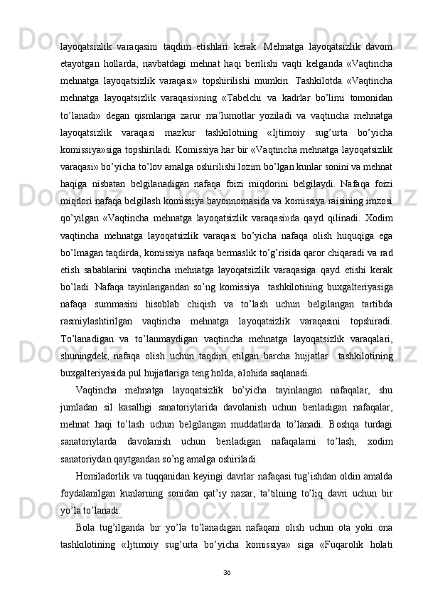 layoqatsizlik   varaqasini   taqdim   etishlari   kerak.   Mehnatga   layoqatsizlik   davom
etayotgan   hollarda,   navbatdagi   mehnat   haqi   berilishi   vaqti   kelganda   «Vaqtincha
mehnatga   layoqatsizlik   varaqasi»   topshirilishi   mumkin.   Tashkilotda   «Vaqtincha
mehnatga   layoqatsizlik   varaqasi»ning   «Tabelchi   va   kadrlar   bo’limi   tomonidan
to’lanadi»   degan   qismlariga   zarur   ma’lumotlar   yoziladi   va   vaqtincha   mehnatga
layoqatsizlik   varaqasi   mazkur   tashkilotning   «Ijtimoiy   sug’urta   bo’yicha
komissiya»siga topshiriladi. Komissiya har bir «Vaqtincha mehnatga layoqatsizlik
varaqasi» bo’yicha to’lov amalga oshirilishi lozim bo’lgan kunlar sonini va mehnat
haqiga   nisbatan   belgilanadigan   nafaqa   foizi   miqdorini   belgilaydi.   Nafaqa   foizi
miqdori nafaqa belgilash komissiya bayonnomasida va komissiya raisining imzosi
qo’yilgan   «Vaqtincha   mehnatga   layoqatsizlik   varaqasi»da   qayd   qilinadi.   Х odim
vaqtincha   mehnatga   layoqatsizlik   varaqasi   bo’yicha   nafaqa   olish   huquqiga   ega
bo’lmagan taqdirda, komissiya nafaqa bermaslik to’g’risida qaror chiqaradi va rad
etish   sabablarini   vaqtincha   mehnatga   layoqatsizlik   varaqasiga   qayd   etishi   kerak
bo’ladi.   Nafaqa   tayinlangandan   so’ng   komissiya     tashkilotining   bu х galteriyasiga
nafaqa   summasini   hisoblab   chiqish   va   to’lash   uchun   belgilangan   tartibda
rasmiylashtirilgan   vaqtincha   mehnatga   layoqatsizlik   varaqasini   topshiradi.
To’lanadigan   va   to’lanmaydigan   vaqtincha   mehnatga   layoqatsizlik   varaqalari,
shuningdek,   nafaqa   olish   uchun   taqdim   etilgan   barcha   hujjatlar     tashkilotining
bu х galteriyasida pul hujjatlariga teng holda, alohida saqlanadi. 
Vaqtincha   mehnatga   layoqatsizlik   bo’yicha   tayinlangan   nafaqalar,   shu
jumladan   sil   kasalligi   sanatoriylarida   davolanish   uchun   beriladigan   nafaqalar,
mehnat   haqi   to’lash   uchun   belgilangan   muddatlarda   to’lanadi.   Boshqa   turdagi
sanatoriylarda   davolanish   uchun   beriladigan   nafaqalarni   to’lash,   х odim
sanatoriydan qaytgandan so’ng amalga oshiriladi. 
Homiladorlik va tuqqanidan keyingi  davrlar nafaqasi  tug’ishdan oldin amalda
foydalanilgan   kunlarning   sonidan   qat’iy   nazar,   ta’tilning   to’liq   davri   uchun   bir
yo’la to’lanadi. 
Bola   tug’ilganda   bir   yo’la   to’lanadigan   nafaqani   olish   uchun   ota   yoki   ona
tashkilotining   «Ijtimoiy   sug’urta   bo’yicha   komissiya»   siga   «Fuqarolik   holati
36 