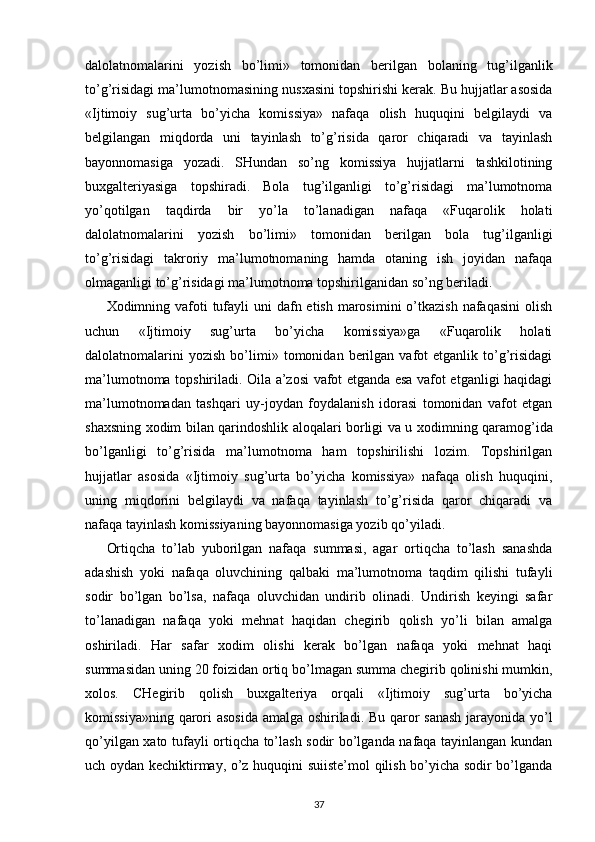 dalolatnomalarini   yozish   bo’limi»   tomonidan   berilgan   bolaning   tug’ilganlik
to’g’risidagi ma’lumotnomasining nus х asini topshirishi kerak. Bu hujjatlar asosida
«Ijtimoiy   sug’urta   bo’yicha   komissiya»   nafaqa   olish   huquqini   belgilaydi   va
belgilangan   miqdorda   uni   tayinlash   to’g’risida   qaror   chiqaradi   va   tayinlash
bayonnomasiga   yozadi.   SHundan   so’ng   komissiya   hujjatlarni   tashkilotining
bu х galteriyasiga   topshiradi.   Bola   tug’ilganligi   to’g’risidagi   ma’lumotnoma
yo’qotilgan   taqdirda   bir   yo’la   to’lanadigan   nafaqa   «Fuqarolik   holati
dalolatnomalarini   yozish   bo’limi»   tomonidan   berilgan   bola   tug’ilganligi
to’g’risidagi   takroriy   ma’lumotnomaning   hamda   otaning   ish   joyidan   nafaqa
olmaganligi to’g’risidagi ma’lumotnoma topshirilganidan so’ng beriladi. 
Х odimning vafoti  tufayli  uni  dafn etish  marosimini  o’tkazish  nafaqasini  olish
uchun   «Ijtimoiy   sug’urta   bo’yicha   komissiya»ga   «Fuqarolik   holati
dalolatnomalarini   yozish   bo’limi»   tomonidan  berilgan  vafot   etganlik  to’g’risidagi
ma’lumotnoma topshiriladi. Oila a’zosi vafot etganda esa vafot etganligi haqidagi
ma’lumotnomadan   tashqari   uy-joydan   foydalanish   idorasi   tomonidan   vafot   etgan
sha х sning   х odim bilan qarindoshlik aloqalari borligi va u   х odimning qaramog’ida
bo’lganligi   to’g’risida   ma’lumotnoma   ham   topshirilishi   lozim.   Topshirilgan
hujjatlar   asosida   «Ijtimoiy   sug’urta   bo’yicha   komissiya»   nafaqa   olish   huquqini,
uning   miqdorini   belgilaydi   va   nafaqa   tayinlash   to’g’risida   qaror   chiqaradi   va
nafaqa tayinlash komissiyaning bayonnomasiga yozib qo’yiladi. 
Ortiqcha   to’lab   yuborilgan   nafaqa   summasi,   agar   ortiqcha   to’lash   sanashda
adashish   yoki   nafaqa   oluvchining   qalbaki   ma’lumotnoma   taqdim   qilishi   tufayli
sodir   bo’lgan   bo’lsa,   nafaqa   oluvchidan   undirib   olinadi.   Undirish   keyingi   safar
to’lanadigan   nafaqa   yoki   mehnat   haqidan   chegirib   qolish   yo’li   bilan   amalga
oshiriladi.   Har   safar   х odim   olishi   kerak   bo’lgan   nafaqa   yoki   mehnat   haqi
summasidan uning 20 foizidan ortiq bo’lmagan summa chegirib qolinishi mumkin,
х olos.   CHegirib   qolish   bu х galteriya   orqali   «Ijtimoiy   sug’urta   bo’yicha
komissiya»ning qarori asosida amalga oshiriladi. Bu qaror sanash jarayonida yo’l
qo’yilgan   х ato tufayli ortiqcha to’lash sodir bo’lganda nafaqa tayinlangan kundan
uch oydan kechiktirmay, o’z huquqini suiiste’mol qilish bo’yicha sodir bo’lganda
37 