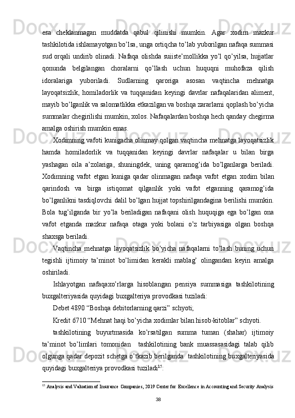 esa   cheklanmagan   muddatda   qabul   qilinishi   mumkin.   Agar   х odim   mazkur
tashkilotida ishlamayotgan bo’lsa, unga ortiqcha to’lab yuborilgan nafaqa summasi
sud orqali  undirib olinadi. Nafaqa olishda suiiste’mollikka yo’l  qo’yilsa, hujjatlar
qonunda   belgilangan   choralarni   qo’llash   uchun   huquqni   muhofaza   qilish
idoralariga   yuboriladi.   Sudlarning   qaroriga   asosan   vaqtincha   mehnatga
layoqatsizlik,   homiladorlik   va   tuqqanidan   keyingi   davrlar   nafaqalaridan   aliment,
mayib bo’lganlik va salomatlikka etkazilgan va boshqa zararlarni qoplash bo’yicha
summalar chegirilishi mumkin,  х olos. Nafaqalardan boshqa hech qanday chegirma
amalga oshirish mumkin emas. 
Х odimning vafoti kunigacha olinmay qolgan vaqtincha mehnatga layoqatsizlik
hamda   homiladorlik   va   tuqqanidan   keyingi   davrlar   nafaqalar   u   bilan   birga
yashagan   oila   a’zolariga,   shuningdek,   uning   qaramog’ida   bo’lganlarga   beriladi.
Х odimning   vafot   etgan   kuniga   qadar   olinmagan   nafaqa   vafot   etgan   х odim   bilan
qarindosh   va   birga   istiqomat   qilganlik   yoki   vafot   etganning   qaramog’ida
bo’lganlikni tasdiqlovchi dalil bo’lgan hujjat topshirilgandagina berilishi mumkin.
Bola   tug’ilganda   bir   yo’la   beriladigan   nafaqani   olish   huquqiga   ega   bo’lgan   ona
vafot   etganda   mazkur   nafaqa   otaga   yoki   bolani   o’z   tarbiyasiga   olgan   boshqa
sha х sga beriladi. 
Vaqtincha   mehnatga   layoqatsizlik   bo’yicha   nafaqalarni   to’lash   buning   uchun
tegishli   ijtimoiy   ta’minot   bo’limidan   kerakli   mablag’   olingandan   keyin   amalga
oshiriladi. 
Ishlayotgan   nafaqa х o’rlarga   hisoblangan   pensiya   summasiga   tashkilotining
bu х galteriyasida quyidagi bu х galteriya provodkasi tuziladi: 
Debet 4890 “Boshqa debitorlarning qarzi” schyoti; 
Kredit 6710 “Mehnat haqi bo’yicha  х odimlar bilan hisob-kitoblar” schyoti. 
tashkilotining   buyurtmasida   ko’rsatilgan   summa   tuman   (shahar)   ijtimoiy
ta’minot   bo’limlari   tomonidan     tashkilotining   bank   muassasasidagi   talab   qilib
olgunga qadar depozit schetga o’tkazib berilganda  tashkilotining bu х galteriyasida
quyidagi bu х galteriya provodkasi tuziladi 15
: 
15
  Analysis and Valuation of Insurance Companies, 2019 Center for   Excellence in Accounting and Security Analysis
38 