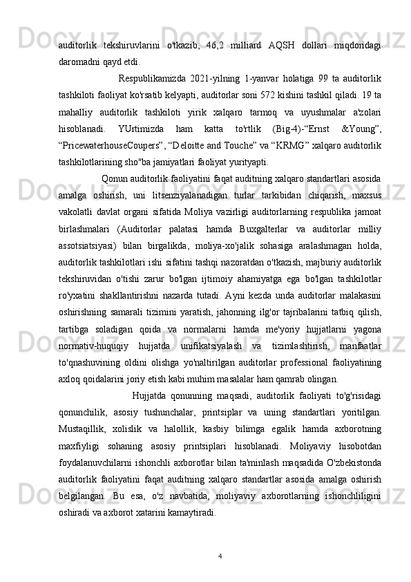 auditorlik   tekshiruvlarini   o'tkazib,   46,2   milliard   AQSH   dollari   miqdoridagi
daromadni qayd etdi.
                            Respublikamizda   2021-yilning   1-yanvar   holatiga   99   ta   auditorlik
tashkiloti faoliyat ko'rsatib kelyapti, auditorlar soni 572 kishini tashkil qiladi. 19 ta
mahalliy   auditorlik   tashkiloti   yirik   xalqaro   tarmoq   va   uyushmalar   a'zolari
hisoblanadi.   YUrtimizda   ham   katta   to'rtlik   (Big-4)-“Ernst   &Young”,
“PricewaterhouseCoupers”, “Deloitte and Touche” va “KRMG” xalqaro auditorlik
tashkilotlarining sho''ba jamiyatlari faoliyat yurityapti.
                Qonun auditorlik faoliyatini faqat auditning xalqaro standartlari asosida
amalga   oshirish,   uni   litsenziyalanadigan   turlar   tarkibidan   chiqarish,   maxsus
vakolatli   davlat   organi   sifatida   Moliya   vazirligi   auditorlarning   respublika   jamoat
birlashmalari   (Auditorlar   palatasi   hamda   Buxgalterlar   va   auditorlar   milliy
assotsiatsiyasi)   bilan   birgalikda,   moliya-xo'jalik   sohasiga   aralashmagan   holda,
auditorlik tashkilotlari ishi sifatini tashqi nazoratdan o'tkazish, majburiy auditorlik
tekshiruvidan   o'tishi   zarur   bo'lgan   ijtimoiy   ahamiyatga   ega   bo'lgan   tashkilotlar
ro'yxatini   shakllantirishni   nazarda   tutadi.   Ayni   kezda   unda   auditorlar   malakasini
oshirishning   samarali   tizimini   yaratish,   jahonning   ilg'or   tajribalarini   tatbiq   qilish,
tartibga   soladigan   qoida   va   normalarni   hamda   me'yoriy   hujjatlarni   yagona
normativ-huquqiy   hujjatda   unifikatsiyalash   va   tizimlashtirish,   manfaatlar
to'qnashuvining   oldini   olishga   yo'naltirilgan   auditorlar   professional   faoliyatining
axloq qoidalarini joriy etish kabi muhim masalalar ham qamrab olingan.
                              Hujjatda   qonunning   maqsadi,   auditorlik   faoliyati   to'g'risidagi
qonunchilik,   asosiy   tushunchalar,   printsiplar   va   uning   standartlari   yoritilgan.
Mustaqillik,   xolislik   va   halollik,   kasbiy   bilimga   egalik   hamda   axborotning
maxfiyligi   sohaning   asosiy   printsiplari   hisoblanadi.   Moliyaviy   hisobotdan
foydalanuvchilarni  ishonchli  axborotlar  bilan ta'minlash maqsadida O'zbekistonda
auditorlik   faoliyatini   faqat   auditning   xalqaro   standartlar   asosida   amalga   oshirish
belgilangan.   Bu   esa,   o'z   navbatida,   moliyaviy   axborotlarning   ishonchliligini
oshiradi va axborot xatarini kamaytiradi.
4 