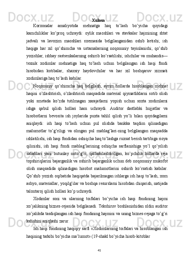 Xulosa
Korxonalar   amaliyotida   mehnatga   haq   to’lash   bo’yicha   quyidagi
kamchiliklar   ko’proq   uchraydi:   oylik   maoshlari   va   stavkalar   hajmining   shtat
jadvali   va   lavozim   maoshlari   sxemasida   belgilanganidan   oshib   ketishi;   ish
haqiga   har   xil   qo’shimcha   va   ustamalarning   noqonuniy   tayinlanishi;   qo’shib
yozishlar; ishbay rastsenkalarning oshirib ko’rsatilishi; ishchilar va muhandis—
texnik   xodimlar   mehnatiga   haq   to’lash   uchun   belgilangan   ish   haqi   fondi
hisobidan   kotibalar,   shaxsiy   haydovchilar   va   har   xil   boshqaruv   xizmati
xodimlariga haq to’lash kabilar.  
Noqonuniy   qo’shimcha   haq   belgilash,   ayrim   hollarda   hisoblangan   mehnat
haqini   o’zlashtirish,   o’zlashtirish   maqsadida   material   qiymatliklarni   sotib   olish
yoki   smetada   ko’zda   tutilmagan   xarajatlarni   yopish   uchun   soxta   xodimlarni
ishga   qabul   qilish   hollari   ham   uchraydi.   Auditor   dastlabki   hujjatlar   va
hisobotlarni   bevosita   ish   joylarida   puxta   tahlil   qilish   yo’li   bilan   quyidagilarni
aniqlaydi:   ish   haqi   to’lash   uchun   pul   olishda   bankka   taqdim   qilinadigan
malumotlar   to’g’riligi   va   olingan   pul   mablag’lari-ning   belgilangan   maqsadda
ishlatilishi, ish haqi fondidan oshiqcha haq to’lashga ruxsat berish tartibiga rioya
qilinishi,   ish   haqi   fondi   mablag’larining   oshiqcha   sarflanishiga   yo’l   qo’yilish
sabablari   yani   butunlay   noto’g’ri,   qalbakilashtirilgan,   ko’pchilik   hollarda   reja
topshiriqlarini bajarganlik va oshirib bajarganlik uchun deb noqonuniy mukofot
olish   maqsadida   qilinadigan   hisobot   malumotlarini   oshirib   ko’rsatish   kabilar.
Qo’shib yozish oqibatida haqiqatda bajarilmagan ishlarga ish haqi to’lash, xom
ashyo, materiallar, yoqilg’ilar va boshqa resurslarni hisobdan chiqarish, natijada
talontaroj qilish hollari ko’p uchraydi.  
Xodimlar   soni   va   ularning   toifalari   bo’yicha   ish   haqi   fondining   hajmi
xo’jalikning biznes-rejasida belgilanadi. Tekshiruv boshlanishidan oldin auditor
xo’jalikda tasdiqlangan ish haqi fondining hajmini va uning biznes-rejaga to’g’ri
kelishini aniqlashi zarur.  
Ish haqi  fondining haqiqiy sarfi  «Xodimlarning toifalari va hisoblangan ish
haqining tarkibi bo’yicha ma’lumot» (19-shakl bo’yicha hisob-kitoblar 
41 