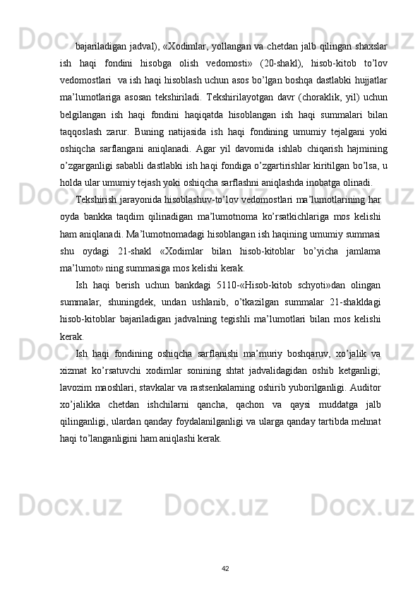 bajariladigan jadval), «Xodimlar, yollangan va chetdan jalb qilingan shaxslar
ish   haqi   fondini   hisobga   olish   vedomosti»   (20-shakl),   hisob-kitob   to’lov
vedomostlari   va ish haqi hisoblash uchun asos bo’lgan boshqa dastlabki hujjatlar
ma’lumotlariga   asosan   tekshiriladi.   Tekshirilayotgan   davr   (choraklik,   yil)   uchun
belgilangan   ish   haqi   fondini   haqiqatda   hisoblangan   ish   haqi   summalari   bilan
taqqoslash   zarur.   Buning   natijasida   ish   haqi   fondining   umumiy   tejalgani   yoki
oshiqcha   sarflangani   aniqlanadi.   Agar   yil   davomida   ishlab   chiqarish   hajmining
o’zgarganligi sababli dastlabki ish haqi fondiga o’zgartirishlar kiritilgan bo’lsa, u
holda ular umumiy tejash yoki oshiqcha sarflashni aniqlashda inobatga olinadi.  
Tekshirish jarayonida hisoblashuv-to’lov vedomostlari ma’lumotlarining har
oyda   bankka   taqdim   qilinadigan   ma’lumotnoma   ko’rsatkichlariga   mos   kelishi
ham aniqlanadi. Ma’lumotnomadagi hisoblangan ish haqining umumiy summasi
shu   oydagi   21-shakl   «Xodimlar   bilan   hisob-kitoblar   bo’yicha   jamlama
ma’lumot» ning summasiga mos kelishi kerak.  
Ish   haqi   berish   uchun   bankdagi   5110-«Hisob-kitob   schyoti»dan   olingan
summalar,   shuningdek,   undan   ushlanib,   o’tkazilgan   summalar   21-shakldagi
hisob-kitoblar   bajariladigan   jadvalning   tegishli   ma’lumotlari   bilan   mos   kelishi
kerak.  
Ish   haqi   fondining   oshiqcha   sarflanishi   ma’muriy   boshqaruv,   xo’jalik   va
xizmat   ko’rsatuvchi   xodimlar   sonining   shtat   jadvalidagidan   oshib   ketganligi;
lavozim maoshlari, stavkalar va rastsenkalarning oshirib yuborilganligi. Auditor
xo’jalikka   chetdan   ishchilarni   qancha,   qachon   va   qaysi   muddatga   jalb
qilinganligi, ulardan qanday foydalanilganligi va ularga qanday tartibda mehnat
haqi to’langanligini ham aniqlashi kerak.  
42 