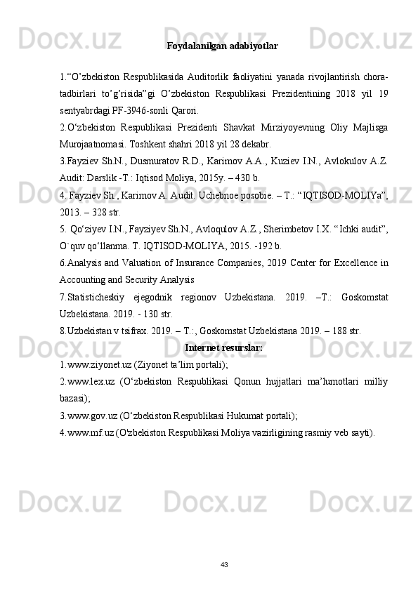 Foydalanilgan adabiyotlar
1. “O’zbekiston   Respublikasida   Auditorlik   faoliyatini   yanada   rivojlantirish   chora-
tadbirlari   to’g’risida”gi   O’zbekiston   Respublikasi   Prezidentining   2018   yil   19
sentyabrdagi PF-3946-sonli Qarori.
2.O‘zbekiston   Respublikasi   Prezidenti   Shavkat   Mirziyoyevning   Oliy   Majlisga
Murojaatnomasi. Toshkent shahri 2018 yil 28 dekabr.
3. Fayziev   Sh.N.,   Dusmuratov   R.D.,   Karimov   A.A.,   Kuziev   I.N.,   Avlokulov   A.Z.
Audit: Darslik -T.: Iqtisod Moliya, 2015y. – 430 b.
4.   Fayziev Sh., Karimov A. Audit. Uchebnoe posobie. – T.:   “IQTISOD-MOLIYa”,
2013. – 328 str.
5.   Qo‘ziyev I.N., Fayziyev Sh.N., Avloqulov A.Z., Sherimbetov I.X.   “Ichki audit”,
O`quv qo‘llanma.  T. IQTISOD-MOLIYA, 2015. -192 b.
6.Analysis and Valuation of Insurance Companies, 2019 Center for   Excellence in
Accounting and Security Analysis
7.Statisticheskiy   ejegodnik   regionov   Uzbekistana.   2019.   –T.:   Goskomstat
Uzbekistana. 2019. - 130 str.
8.Uzbekistan v tsifrax. 2019. – T.:, Goskomstat Uzbekistana 2019. –   188 str.
Internet resurslar:
1.www.ziyonet.uz (Ziyonet ta’lim portali);
2.www.lex.uz   (O‘zbekiston   Respublikasi   Qonun   hujjatlari   ma’lumotlari   milliy
bazasi);
3.www.gov.uz (O‘zbekiston Respublikasi Hukumat portali);
4.www.mf.uz (O'zbekiston Respublikasi Moliya vazirligining rasmiy   veb sayti).
43 