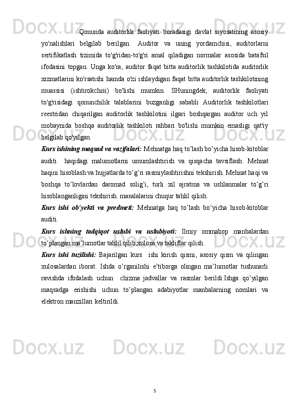                       Qonunda   auditorlik   faoliyati   boradasigi   davlat   siyosatining   asosiy
yo'nalishlari   belgilab   berilgan.     Auditor   va   uning   yordamchisi,   auditorlarni
sertifikatlash   tizimida   to'g'ridan-to'g'ri   amal   qiladigan   normalar   asosida   batafsil
ifodasini   topgan.   Unga   ko'ra,   auditor   faqat   bitta   auditorlik   tashkilotida   auditorlik
xizmatlarini ko'rsatishi hamda o'zi ishlaydigan faqat bitta auditorlik tashkilotining
muassisi   (ishtirokchisi)   bo'lishi   mumkin.   SHuningdek,   auditorlik   faoliyati
to'g'risidagi   qonunchilik   talablarini   buzganligi   sababli   Auditorlik   tashkilotlari
reestridan   chiqarilgan   auditorlik   tashkilotini   ilgari   boshqargan   auditor   uch   yil
mobaynida   boshqa   auditorlik   tashkiloti   rahbari   bo'lishi   mumkin   emasligi   qat'iy
belgilab qo'yilgan.
Kurs ishining maqsad va vazifalari:   Mehnatga haq to’lash bo’yicha hisob-kitoblar
auditi     haqidagi   malumotlarni   umumlashtirish   va   qisqacha   tavsiflash .   Mehnat
haqini hisoblash va hujjatlarda to’g’ri rasmiylashtirishni tekshirish. Mehnat haqi va
boshqa   to’lovlardan   daromad   solig’i,   turli   х il   ajratma   va   ushlanmalar   to’g’ri
hisoblanganligini tekshirish  masalalarini chuqur tahlil qilish. 
Kurs   ishi   ob’yekti   va   predmeti:   Mehnatga   haq   to’lash   bo’yicha   hisob-kitoblar
auditi.
Kurs   ishning   tadqiqot   uslubi   va   uslubiyoti:   Ilmiy   ommabop   manbalardan
to’plangan ma’lumotlar tahlil qilib,xulosa va takliflar qilish.
Kurs   ishi   tuzilishi:   Bajarilgan   kurs     ishi   kirish   qismi,   asosiy   qism   va   qilingan
xulosalardan   iborat.   Ishda   o’rganilishi   e’tiborga   olingan   ma’lumotlar   tushunarli
ravishda   ifodalash   uchun     chizma   jadvallar   va   rasmlar   berildi.Ishga   qo’yilgan
maqsadga   erishishi   uchun   to’plangan   adabiyotlar   manbalarning   nomlari   va
elektron manzillari keltirildi. 
  
5 