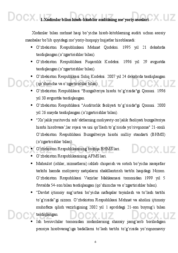 1. Х odimlar bilan hisob-kitoblar auditining me’yoriy asoslari
Х odimlar   bilan   mehnat   haqi   bo’yicha   hisob-kitoblarning   auditi   uchun   asosiy
manbalar bo’lib quyidagi me’yoriy-huquqiy hujjatlar hisoblanadi: 
 O’zbekiston   Respublmkasi   Mehnat   Qodeksi.   1995   yil   21   dekabrda
tasdiqlangan (o’zgartirishlar bilan). 
 O’zbekiston   Respublikasi   Fuqarolik   Kodeksi.   1996   yil   29   avgustda
tasdiqlangan (o’zgartirishlar bilan). 
 O’zbekiston Respublikasi Soliq Kodeksi. 2007 yil 24 dekabrda tasdiqlangan
(qo’shimcha va o’zgartirishlar bilan). 
 O’zbekiston   Respublikasi   "Bu х galteriya   hisobi   to’g’risida"gi   Qonuni.   1996
yil 30 avgustda tasdiqlangan. 
 O’zbekiston   Respublikasi   "Auditorlik   faoliyati   to’g’risida"gi   Qonuni.   2000
yil 26 mayda tasdiqlangan (o’zgartirishlar bilan). 
 "Хo’jalik yurituvchi sub’ektlarning moliyaviy-хo’jalik faoliyati buхgalteriya
hisobi hisobvara’;lar rejasi va uni qo’llash to’g’risida yo’rivqnoma" 21-sonli
O’zbekiston   Respublikasi   Buхgalteriya   hisobi   milliy   standarti   (BHMS)
(o’zgartirishlar bilan). 
 O’zbekiston Respublikasining boshqa BHMS lari. 
 O’zbekiston Respublikasining AFMS lari. 
 Mahsulot  (ishlar, хizmatlarni) ishlab chiqarish va sotish bo’yicha хarajatlar
tarkibi   hamda   moliyaviy   natijalarni   shakllantirish   tartibi   haqidagi   Nizom.
O’zbekiston   Respublikasi   Vazirlar   Mahkamasi   tomonidan   1999   yil   5
fevralda 54-son bilan tasdiqlangan (qo’shimcha va o’zgartirishlar bilan). 
 “Davlat   ijtimoiy   sug’urtasi   bo’yicha   nafaqalar   tayinlash   va   to’lash   tartibi
to’g’risida”gi   nizom.   O’zbekiston   Respublikasi   Mehnat   va   aholini   ijtimoiy
muhofaza   qilish   vazirligining   2002   yil   1   apreldagi   21-son   buyrug’i   bilan
tasdiqlangan. 
 Ish   beruvchilar   tomonidan   х odimlarning   sha х siy   jamg’arib   boriladigan
pensiya   hisobvarag’iga   badallarni   to’lash   tartibi   to’g’risida   yo’riqnomaviy
6 