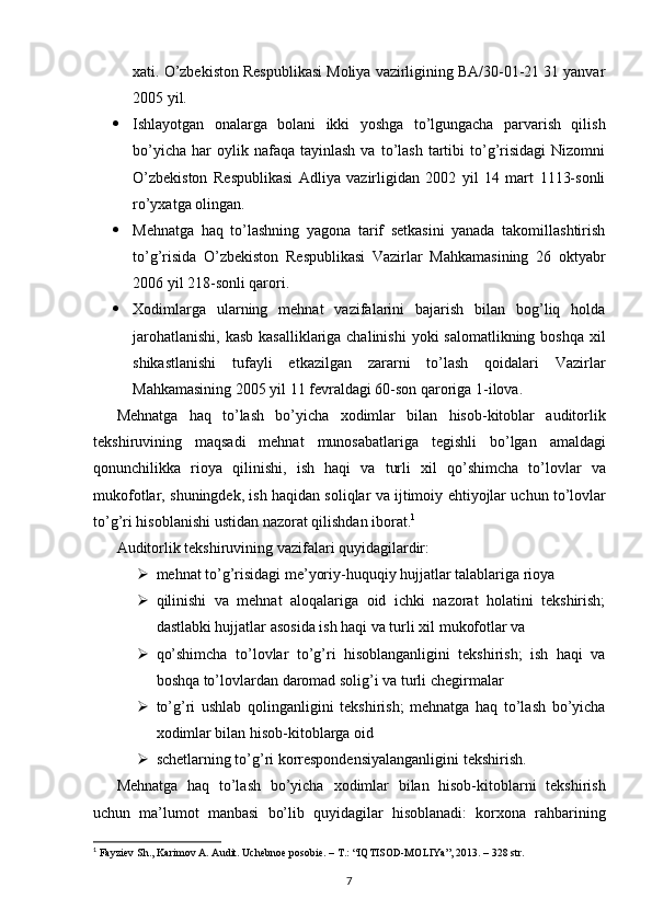 х ati.  O’zbekiston Respublikasi Moliya vazirligining BA/30-01-21 31 yanvar
2005 yil. 
 Ishlayotgan   onalarga   bolani   ikki   yoshga   to’lgungacha   parvarish   qilish
bo’yicha   har  oylik  nafaqa  tayinlash   va  to’lash  tartibi   to’g’risidagi   Nizomni
O’zbekiston   Respublikasi   Adliya   vazirligidan   2002   yil   14   mart   1113-sonli
ro’yхatga olingan. 
 Mehnatga   haq   to’lashning   yagona   tarif   setkasini   yanada   takomillashtirish
to’g’risida   O’zbekiston   Respublikasi   Vazirlar   Mahkamasining   26   oktyabr
2006 yil 218-sonli qarori. 
 Хodimlarga   ularning   mehnat   vazifalarini   bajarish   bilan   bog’liq   holda
jarohatlanishi, kasb  kasalliklariga chalinishi  yoki  salomatlikning boshqa хil
shikastlanishi   tufayli   etkazilgan   zararni   to’lash   qoidalari   Vazirlar
Mahkamasining 2005 yil 11 fevraldagi 60-son qaroriga 1-ilova. 
Mehnatga   haq   to ’ lash   bo ’ yicha   х odimlar   bilan   hisob - kitoblar   auditorlik
tekshiruvining   maqsadi   mehnat   munosabatlariga   tegishli   bo ’ lgan   amaldagi
qonunchilikka   rioya   qilinishi ,   ish   haqi   va   turli   х il   qo ’ shimcha   to ’ lovlar   va
mukofotlar ,  shuningdek ,  ish   haqidan   soliqlar   va   ijtimoiy   ehtiyojlar   uchun   to ’ lovlar
to ’ g ’ ri   hisoblanishi   ustidan   nazorat   qilishdan   iborat . 1
 
Auditorlik tekshiruvining vazifalari quyidagilardir: 
 mehnat to’g’risidagi me’yoriy-huquqiy hujjatlar talablariga rioya 
 qilinishi   va   mehnat   aloqalariga   oid   ichki   nazorat   holatini   tekshirish;
dastlabki hujjatlar asosida ish haqi va turli  х il mukofotlar va 
 qo’shimcha   to’lovlar   to’g’ri   hisoblanganligini   tekshirish;   ish   haqi   va
boshqa to’lovlardan daromad solig’i va turli chegirmalar 
 to’g’ri   ushlab   qolinganligini   tekshirish;   mehnatga   haq   to’lash   bo’yicha
х odimlar bilan hisob-kitoblarga oid 
 schetlarning to’g’ri korrespondensiyalanganligini tekshirish. 
Mehnatga   haq   to’lash   bo’yicha   х odimlar   bilan   hisob-kitoblarni   tekshirish
uchun   ma’lumot   manbasi   bo’lib   quyidagilar   hisoblanadi:   kor х ona   rahbarining
1
  Fayziev Sh., Karimov A. Audit. Uchebnoe posobie. – T.:   “IQTISOD-MOLIYa”, 2013. – 328 str.
7 