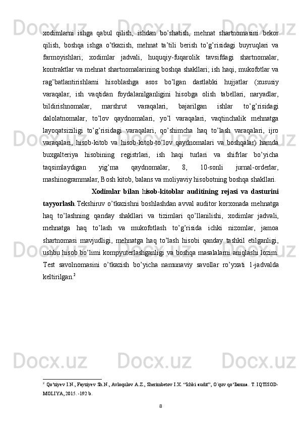 х odimlarni   ishga   qabul   qilish,   ishdan   bo’shatish,   mehnat   shartnomasini   bekor
qilish,   boshqa   ishga   o’tkazish,   mehnat   ta’tili   berish   to’g’risidagi   buyruqlari   va
farmoyishlari;   х odimlar   jadvali,   huquqiy-fuqarolik   tavsifdagi   shartnomalar,
kontraktlar va mehnat shartnomalarining boshqa shakllari; ish haqi, mukofotlar va
rag’batlantirishlarni   hisoblashga   asos   bo’lgan   dastlabki   hujjatlar   ( х ususiy
varaqalar,   ish   vaqtidan   foydalanilganligini   hisobga   olish   tabellari,   naryadlar,
bildirishnomalar,   marshrut   varaqalari,   bajarilgan   ishlar   to’g’risidagi
dalolatnomalar,   to’lov   qaydnomalari,   yo’l   varaqalari,   vaqtinchalik   mehnatga
layoqatsiziligi   to’g’risidagi   varaqalari,   qo’shimcha   haq   to’lash   varaqalari,   ijro
varaqalari,   hisob-kitob   va   hisob-kitob-to’lov   qaydnomalari   va   boshqalar)   hamda
bu х galteriya   hisobining   registrlari,   ish   haqi   turlari   va   shifrlar   bo’yicha
taqsimlaydigan   yig’ma   qaydnomalar,   8,   10-sonli   jurnal-orderlar,
mashinogrammalar, Bosh kitob, balans va moliyaviy hisobotning boshqa shakllari. 
                                Х odimlar   bilan   h isob-kitoblar   auditining   rejasi   va   dasturini
tayyorlash .Tekshiruv o’tkazishni  boshlashdan  avval  auditor  kor х onada mehnatga
haq   to’lashning   qanday   shakllari   va   tizimlari   qo’llanilishi,   х odimlar   jadvali,
mehnatga   haq   to’lash   va   mukofotlash   to’g’risida   ichki   nizomlar,   jamoa
shartnomasi   mavjudligi,   mehnatga   haq   to’lash   hisobi   qanday   tashkil   etilganligi,
ushbu hisob bo’limi kompyuterlashganligi va boshqa masalalarni aniqlashi lozim.
Test   savolnomasini   o’tkazish   bo’yicha   namunaviy   savollar   ro’y х ati   1-jadvalda
keltirilgan. 2
 
2
  Qo‘ziyev I.N., Fayziyev Sh.N., Avloqulov A.Z., Sherimbetov I.X.   “Ichki audit”, O`quv qo‘llanma.   T. IQTISOD-
MOLIYA, 2015. -192 b.
8 