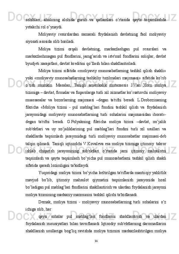 sohiblari,   aholining   alohida   guruh   va   qatlamlari   o’rtasida   qayta   taqsimlashda
yetakchi   rol   o’ynaydi.
Moliyaviy   resurslardan   samarali   foydalanish   davlatning   faol   moliyaviy
siyosati asosida olib   boriladi.
Moliya   tizimi   orqali   davlatning,   markazlashgan   pul   resurslari   va
markazlashmagan   pul   fondlarini, jamg’arish va iste'mol  fondlarini soliqlar, davlat
byudjeti xarajatlari, davlat kreditini   qo’llash   bilan   shakllantiriladi.
Moliya   tizimi   sifatida   «moliyaviy   munosabatlarning   tashkil   qilish   shakli»
yoki «moliyaviy   munosabatlarning   tashkiliy   tuzilmalari   majmuasi»   sifatida   ko’rib
o’tish   mumkin.   Masalan,   Taniqli   amerikalik   mutaxassis   J.Van   Xorn   moliya
tizimiga – davlat, firmalar va fuqarolarga turli   xil   xizmatlar   ko’rsatuvchi   moliyaviy
muassasalar   va   bozorlarning   majmuasi   –degan   ta'rifni   beradi.   L.Drobozinaning
fikricha   «Moliya   tizimi   -   pul   mablag’lari   fondini   tashkil   qilish   va   foydalanish
jarayonidagi   moliyaviy   munosabatlarning   turli   sohalarini   majmuasidan   iborat»-
degan   ta'rifni   beradi.   G.Polyakning   fikricha   moliya   tizimi   –davlat,   xo’jalik
sub'ektlari   va   uy   xo’jaliklarining   pul   mablag’lari   fondini   turli   xil   usullari   va
shakllarda   taqsimlash   jarayonidagi   turli   moliyaviy   munosabatlar   majmuasi-deb
talqin qilinadi. Taniqli iqtisodchi V.Kovaleva esa   moliya   tizimiga   ijtimoiy   takror
ishlab   chiqarish   jarayonining   sub'ektlari   o’rtasida   jami   ijtimoiy   mahsulotni
taqsimlash   va   qayta   taqsimlash   bo’yicha   pul   munosabatlarni   tashkil   qilish   shakli
sifatida   qarash   lozimligini   ta'kidlaydi.
Yuqoridagi   moliya   tizimi   bo’yicha   keltirilgan   ta'riflarda   mantiiqiy   yahlitlik
mavjud   bo’lib,   ijtimoiy   mahsulot   qiymatini   taqsimlanish   jarayonida   hosil
bo’ladigan pul mablag’lari fondlarini shakllantirish va   ulardan foydalanish jarayoni
moliya tizimining markaziy   mazmunini   tashkil   qilishi   ta'kidlanadi.
Demak,   moliya   tizimi   -   moliyaviy   munosabatlarning   turli   sohalarini   o’z
ichiga   olib,   har
qaysi   sohalar   pul   mablag’lari   fondlarini   shakllantirish   va   ulardan
foydalanish  xususiyatlari   bilan   tavsiflanadi   Iqtisodiy   sub'ektlarning   daromadlarini
shakllanish   usullariga   bog’liq   ravishda   moliya   tizimini   markazlashtirilgan   moliya
16 