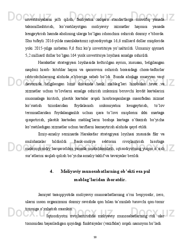 investitsiyalarni   jalb   qilish,   faoliyatini   xalqaro   standartlarga   muvofiq   yanada
takomillashtirish,   ko’rsatilayotgan   moliyaviy   xizmatlar   hajmini   yanada
kengaytirish hamda aholining ularga bo’lgan ishonchini oshirish doimiy e’tiborda.
Shu   tufayli 2016-yilda mamlakatimiz iqtisodiyotiga 16,6 milliard dollar miqdorida
yoki 2015-yilga   nisbatan 9,6 foiz ko’p investitsiya yo’naltirildi. Umumiy qiymati
5,2 milliard dollar bo’lgan 164   yirik   investitsiya   loyihasi   amalga   oshirildi.
Harakatlar   strategiyasi   loyihasida   keltirilgan   ayrim,   xususan,   belgilangan
naqdsiz   hisob-   kitoblar   hajmi   va   qamrovini   oshirish   borasidagi   chora-tadbirlar
ishtirokchilarning   alohida   e’tiboriga   sabab   bo’ldi.   Bunda   aholiga   muayyan   vaqt
davomida   belgilangan   limit   doirasida   bank   mablag’lari   hisobidan   tovar   va
xizmatlar   uchun   to’lovlarni   amalga   oshirish   imkonini   beruvchi   kredit   kartalarini
muomalaga   kiritish,   plastik   kartalar   orqali   hisobraqamlarga   masofadan   xizmat
ko’rsatish   tizimlaridan   foydalanish   imkoniyatini   kengaytirish,   to’lov
terminallaridan   foydalanganlik   uchun   ijara   to’lovi   miqdorini   ikki   martaga
qisqartirish,   plastik   kartadan   mablag’larni   boshqa   kartaga   o’tkazish   bo’yicha
ko’rsatiladigan   xizmatlar   uchun   tariflarni   kamaytirish   alohida   qayd   etildi.
Ilmiy-amaliy   seminarda   Harakatlar   strategiyasi   loyihasi   xususida   fikr   va
mulohazalar   bildirildi.   Bank-moliya   sektorini   rivojlantirish   hisobiga
makroiqtisodiy   barqarorlikni   yanada   mustahkamlash, iqtisodiyotning yuqori o’sish
sur’atlarini saqlab qolish bo’yicha amaliy taklif va   tavsiyalar   berildi.
4. Moliyaviy munosabatlarning ob’ekti esa pul
mablag’laridan iboratdir.
Jamiyat   taraqqiyotida   moliyaviy   munosabatlarning   o’rni   beqiyosdir,   zero,
ularni   inson  organizmini   doimiy ravishda  qon bilan  ta’minlab  turuvchi  qon-tomir
tizimiga o’xshatish mumkin.
Iqtisodiyotni   rivojlantirishda   moliyaviy   munosabatlarning   roli   ular
tomonidan bajariladigan quyidagi funktsiyalar (vazifalar) orqali namoyon bo’ladi.
18