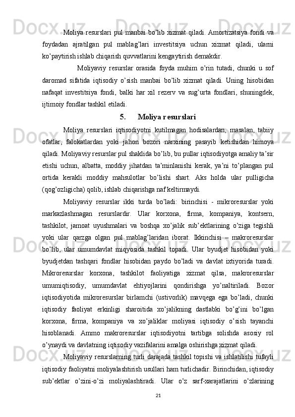 Moliya resurslari  pul  manbai  bo’lib xizmat  qiladi. Amortizatsiya  fondi  va
foydadan   ajratilgan   pul   mablag’lari   investitsiya   uchun   xizmat   qiladi,   ularni
ko’paytirish ishlab chiqarish quvvatlarini kengaytirish demakdir.
Moliyaviy   resurslar   orasida   foyda   muhim   o’rin   tutadi,   chunki   u   sof
daromad   sifatida   iqtisodiy   o’sish   manbai   bo’lib   xizmat   qiladi.   Uning   hisobidan
nafaqat   investitsiya   fondi,   balki   har   xil   rezerv   va   sug’urta   fondlari,   shuningdek,
ijtimoiy fondlar tashkil etiladi.
5. Moliya resurslari
Moliya   resurslari   iqtisodiyotni   kutilmagan   hodisalardan,   masalan,   tabiiy
ofatlar,   falokatlardan   yoki   jahon   bozori   narxining   pasayib   ketishidan   himoya
qiladi. Moliyaviy resurslar pul shaklida bo’lib, bu pullar iqtisodiyotga amaliy ta’sir
etishi   uchun,   albatta,   moddiy   jihatdan   ta’minlanishi   kerak,   ya’ni   to’plangan   pul
ortida   kerakli   moddiy   mahsulotlar   bo’lishi   shart.   Aks   holda   ular   pulligicha
(qog’ozligicha) qolib, ishlab chiqarishga naf keltirmaydi.
Moliyaviy   resurslar   ikki   turda   bo’ladi:   birinchisi   -   mikroresurslar   yoki
markazlashmagan   resurslardir.   Ular   korxona,   firma,   kompaniya,   kontsern,
tashkilot,   jamoat   uyushmalari   va   boshqa   xo’jalik   sub’ektlarining   o’ziga   tegishli
yoki   ular   qarzga   olgan   pul   mablag’laridan   iborat.   Ikkinchisi   –   makroresurslar
bo’lib,   ular   umumdavlat   miqyosida   tashkil   topadi.   Ular   byudjet   hisobidan   yoki
byudjetdan   tashqari   fondlar   hisobidan   paydo   bo’ladi   va   davlat   ixtiyorida   turadi.
Mikroresurslar   korxona,   tashkilot   faoliyatiga   xizmat   qilsa,   makroresurslar
umumiqtisodiy,   umumdavlat   ehtiyojlarini   qondirishga   yo’naltiriladi.   Bozor
iqtisodiyotida   mikroresurslar   birlamchi   (ustivorlik)   mavqega   ega   bo’ladi,   chunki
iqtisodiy   faoliyat   erkinligi   sharoitida   xo’jalikning   dastlabki   bo’g’ini   bo’lgan
korxona,   firma,   kompaniya   va   xo’jaliklar   moliyasi   iqtisodiy   o’sish   tayanchi
hisoblanadi.   Ammo   makroresurslar   iqtisodiyotni   tartibga   solishda   asosiy   rol
o’ynaydi va davlatning iqtisodiy vazifalarini amalga oshirishga xizmat qiladi.
Moliyaviy resurslarning turli  darajada  tashkil  topishi  va ishlatilishi  tufayli
iqtisodiy faoliyatni moliyalashtirish usullari ham turlichadir. Birinchidan, iqtisodiy
sub’ektlar   o’zini-o’zi   moliyalashtiradi.   Ular   o’z   sarf-xarajatlarini   o’zlarining
21 