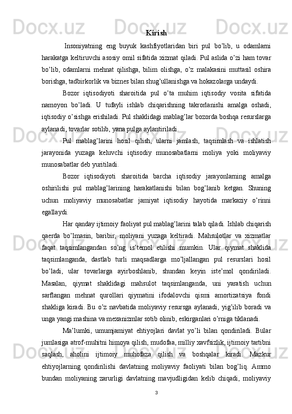 Kirish
  Insoniyatning   eng   buyuk   kashfiyotlaridan   biri   pul   bo’lib,   u   odamlarni
harakatga keltiruvchi asosiy omil sifatida xizmat qiladi. Pul aslida o’zi ham tovar
bo’lib,   odamlarni   mehnat   qilishga,   bilim   olishga,   o’z   malakasini   muttasil   oshira
borishga, tadbirkorlik va biznes bilan shug’ullanishga va hokazolarga undaydi. 
Bozor   iqtisodiyoti   sharoitida   pul   o’ta   muhim   iqtisodiy   vosita   sifatida
namoyon   bo’ladi.   U   tufayli   ishlab   chiqarishning   takrorlanishi   amalga   oshadi,
iqtisodiy o’sishga erishiladi. Pul shaklidagi mablag’lar bozorda boshqa resurslarga
aylanadi, tovarlar sotilib, yana pulga aylantiriladi.
Pul   mablag’larini   hosil   qilish,   ularni   jamlash,   taqsimlash   va   ishlatish
jarayonida   yuzaga   keluvchi   iqtisodiy   munosabatlarni   moliya   yoki   moliyaviy
munosabatlar deb yuritiladi. 
Bozor   iqtisodiyoti   sharoitida   barcha   iqtisodiy   jarayonlarning   amalga
oshirilishi   pul   mablag’larining   harakatlanishi   bilan   bog’lanib   ketgan.   Shuning
uchun   moliyaviy   munosabatlar   jamiyat   iqtisodiy   hayotida   markaziy   o’rinni
egallaydi.
Har qanday ijtimoiy faoliyat pul mablag’larini talab qiladi. Ishlab chiqarish
qaerda   bo’lmasin,   baribir,   moliyani   yuzaga   keltiradi.   Mahsulotlar   va   xizmatlar
faqat   taqsimlangandan   so’ng   is’temol   etilishi   mumkin.   Ular   qiymat   shaklida
taqsimlanganda,   dastlab   turli   maqsadlarga   mo’ljallangan   pul   resurslari   hosil
bo’ladi,   ular   tovarlarga   ayirboshlanib,   shundan   keyin   iste’mol   qondiriladi.
Masalan,   qiymat   shaklidagi   mahsulot   taqsimlanganda,   uni   yaratish   uchun
sarflangan   mehnat   qurollari   qiymatini   ifodalovchi   qismi   amortizatsiya   fondi
shakliga   kiradi.   Bu   o’z   navbatida   moliyaviy   resursga   aylanadi,   yig’ilib   boradi   va
unga yangi mashina va mexanizmlar sotib olinib, eskirganlari o’rniga tiklanadi. 
Ma’lumki,   umumjamiyat   ehtiyojlari   davlat   yo’li   bilan   qondiriladi.   Bular
jumlasiga atrof-muhitni himoya qilish, mudofaa, milliy xavfsizlik, ijtimoiy tartibni
saqlash,   aholini   ijtimoiy   muhofaza   qilish   va   boshqalar   kiradi.   Mazkur
ehtiyojlarning   qondirilishi   davlatning   moliyaviy   faoliyati   bilan   bog’liq.   Ammo
bundan   moliyaning   zarurligi   davlatning   mavjudligidan   kelib   chiqadi,   moliyaviy
3 