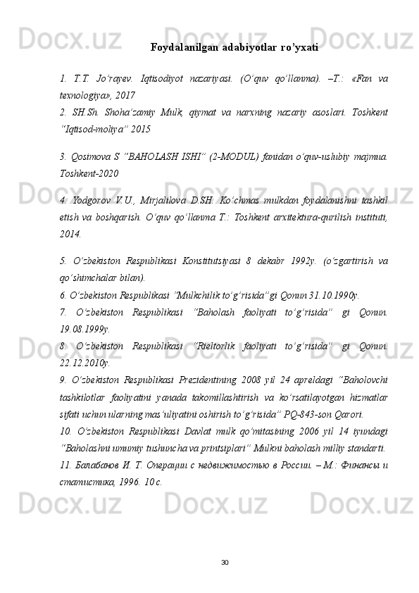 Foydalanilgan adabiyotlar ro’yxati
1.   T.T.   Jo’rayev.   I q tisodiyot   nazariyasi.   (O’quv   qo’llanma).   –T.:   «Fan   va
texnologiya», 2017
2.   SH.Sh.   Shoha’zamiy   Mulk,   qiymat   va   narxning   nazariy   asoslari.   Toshkent
“Iqtisod-moliya” 2015
3.  Qosimova   S   “ BAHOLASH  ISHI ”  (2-MODUL)  fanidan  o’quv-uslubiy   majmua.
Toshkent-2020
4.   Yodgorov   V.U.,   Mirjalilova   D.SH.   Ko’chmas   mulkdan   foydalanishni   tashkil
etish   va   boshqarish.   O’quv   qo’llanma   T.:   Toshkent   arxitektura-qurilish   instituti,
2014.
5.   O’zbekiston   Respublikasi   Konstitutsiyasi   8   dekabr   1992y.   (o’zgartirish   va
qo’shimchalar bilan). 
6 . O’zbekiston Respublikasi “Mulkchilik to’g’risida”gi Qonun 31.10.1990y.
7.   O’zbekiston   Respublikasi   “Baholash   faoliyati   to’g’risida”   gi   Qonun.
19.08.1999y. 
8.   O’zbekiston   Respublikasi   “Rieltorlik   faoliyati   to’g’risida”   gi   Qonun.
22.12.2010y. 
9.   O’zbekiston   Respublikasi   Prezidentining   2008   yil   24   apreldagi   “Baholovchi
tashkilotlar   faoliyatini   yanada   takomillashtirish   va   ko’rsatilayotgan   hizmatlar
sifati uchun ularning mas’uliyatini oshirish to’g’risida” PQ-843-son Qarori. 
10.   O’zbekiston   Respublikasi   Davlat   mulk   qo’mitasining   2006   yil   14   iyundagi
“Baholashni umumiy tushuncha va printsiplari” Mulkni baholash milliy standarti.
11. Балабанов И. Т. Операции с недвижимостью в России. – М.: Финансы и
статистика, 1996.  10  с . 
30 