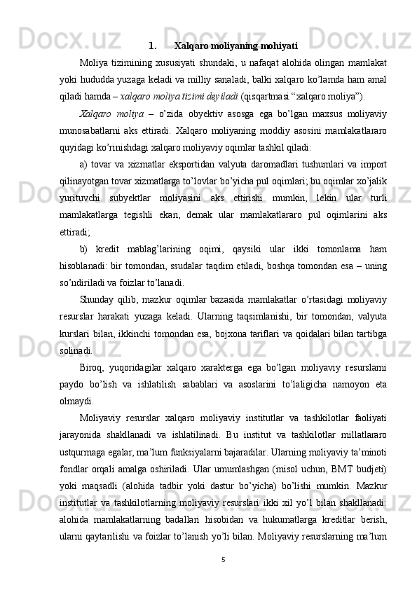 1. Xalqaro moliyaning mohiyati
Moliya   tizimining   xususiyati   shundaki,   u   nafaqat   alohida   olingan   mamlakat
yoki hududda yuzaga keladi va milliy sanaladi, balki xalqaro ko’lamda ham amal
qiladi hamda –  xalqaro moliya tizimi deyiladi  (qisqartmasi “xalqaro moliya”).
Xalqaro   moliya   –   o’zida   obyektiv   asosga   ega   bo’lgan   maxsus   moliyaviy
munosabatlarni   aks   ettiradi.   Xalqaro   moliyaning   moddiy   asosini   mamlakatlararo
quyidagi ko’rinishdagi xalqaro moliyaviy oqimlar tashkil qiladi:
a)   tovar   va   xizmatlar   eksportidan   valyuta   daromadlari   tushumlari   va   import
qilinayotgan tovar xizmatlarga to’lovlar bo’yicha pul oqimlari; bu oqimlar xo’jalik
yurituvchi   subyektlar   moliyasini   aks   ettirishi   mumkin,   lekin   ular   turli
mamlakatlarga   tegishli   ekan,   demak   ular   mamlakatlararo   pul   oqimlarini   aks
ettiradi;
b)   kredit   mablag’larining   oqimi,   qaysiki   ular   ikki   tomonlama   ham
hisoblanadi:  bir  tomondan, ssudalar  taqdim etiladi, boshqa tomondan esa  – uning
so’ndiriladi va foizlar to’lanadi.
Shunday   qilib,   mazkur   oqimlar   bazasida   mamlakatlar   o’rtasidagi   moliyaviy
resurslar   harakati   yuzaga   keladi.   Ularning   taqsimlanishi,   bir   tomondan,   valyuta
kurslari  bilan, ikkinchi  tomondan esa,  bojxona tariflari  va qoidalari  bilan tartibga
solinadi.
Biroq,   yuqoridagilar   xalqaro   xarakterga   ega   bo’lgan   moliyaviy   resurslarni
paydo   bo’lish   va   ishlatilish   sabablari   va   asoslarini   to’laligicha   namoyon   eta
olmaydi.
Moliyaviy   resurslar   xalqaro   moliyaviy   institutlar   va   tashkilotlar   faoliyati
jarayonida   shakllanadi   va   ishlatilinadi.   Bu   institut   va   tashkilotlar   millatlararo
ustqurmaga egalar, ma’lum funksiyalarni bajaradilar. Ularning moliyaviy ta’minoti
fondlar   orqali   amalga   oshiriladi.   Ular   umumlashgan   (misol   uchun,   BMT   budjeti)
yoki   maqsadli   (alohida   tadbir   yoki   dastur   bo’yicha)   bo’lishi   mumkin.   Mazkur
institutlar   va   tashkilotlarning   moliyaviy   resurslari   ikki   xil   yo’l   bilan   shakllanadi:
alohida   mamlakatlarning   badallari   hisobidan   va   hukumatlarga   kreditlar   berish,
ularni qaytarilishi va foizlar to’lanish yo’li bilan. Moliyaviy resurslarning ma’lum
5 