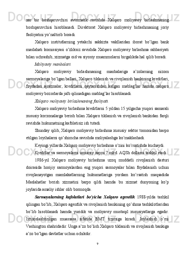 xar   bir   boshqaruvchisi   avtomatik   ravishda   Xalqaro   moliyaviy   birlashmaning
boshqaruvchisi   hisoblanadi.   Direktorat   Xalqaro   moliyaviy   birlashmaning   joriy
faoliyatini yo’naltirib boradi.
Xalqaro   institutlarning   yetakchi   sakkizta   vakllaridan   iborat   bo’lgan   bank
maslahati  komissiyasi  o’zliksiz  ravishda Xalqaro moliyaviy birlashma  rahbariyati
bilan uchrashib, xizmatga oid va siyosiy muammolarni birgalikda hal qilib boradi.
Moliyaviy manbalari.
Xalqaro   moliyaviy   birlashmaning   manbalariga   a’zolarning   nizom
sarmoyalariga bo’lgan ballari, Xalqaro tiklanish va rivojlanish bankining kreditlari,
foydadan   ajratmalar,   kreditlarni   qaytarishdan   kelgan   mablag’lar   hamda   xalqaro
moliyaviy bozorlarda jalb qilinadigan mablag’lar hisoblanadi.
Xalqaro moliyaviy birlashmaning faoliyati.
Xalqaro moliyaviy birlashma kreditlarni 5 yildan 15 yilgacha yuqori samarali
xususiy korxonalarga berish bilan Xalqaro tiklanish va rivojlanish bankidan farqli
ravishda hukumatning kafolatisiz ish tutadi. 
Shunday qilib, Xalqaro moliyaviy birlashma xususiy sektor tomonidan barpo
etilgan loyihalarni qo’shimcha ravishda moliyalashga ko’maklashadi.
Keyingi yillarda Xalqaro moliyaviy birlashma o’zini ko’rsatishda kuchaydi.
Kreditlar va sarmoyalarni umumiy xajmi 7 mlrd. AQSh dollarni tashkil etadi.
1986-yil   Xalqaro   moliyaviy   birlashma   uzoq   muddatli   rivojlanish   dasturi
doirasida   horijiy   sarmoyalardan   eng   yuqori   sarmoyalar   bilan   foydalanish   uchun
rivojlanayotgan   mamlakatlarning   hukumatlariga   yordam   ko’rsatish   maqsadida
Maslahatlar   berish   xizmatini   barpo   qildi   hamda   bu   xizmat   dunyoning   ko’p
joylarida amaliy ishlar olib bormoqda.
Sarmoyalarning   kafolatlari   bo’yicha   Xalqaro   agentlik   1988-yilda   tashkil
qilingan bo’lib, Xalqaro agentlik va rivojlanish bankining qo’shma tashkilotlaridan
bo’lib   hisoblanadi   hamda   yuridik   va   moliyaviy   mustaqil   xususiyatlarga   egadir.
Ixtisoslashtirilgan   muassasa   sifatida   BMT   tizimiga   kiradi.   Joylashish   o’rni
Vashington shahridadir. Unga a’zo bo’lish Xalqaro tiklanish va rivojlanish bankiga
a’zo bo’lgan davlatlar uchun ochikdir.
9 