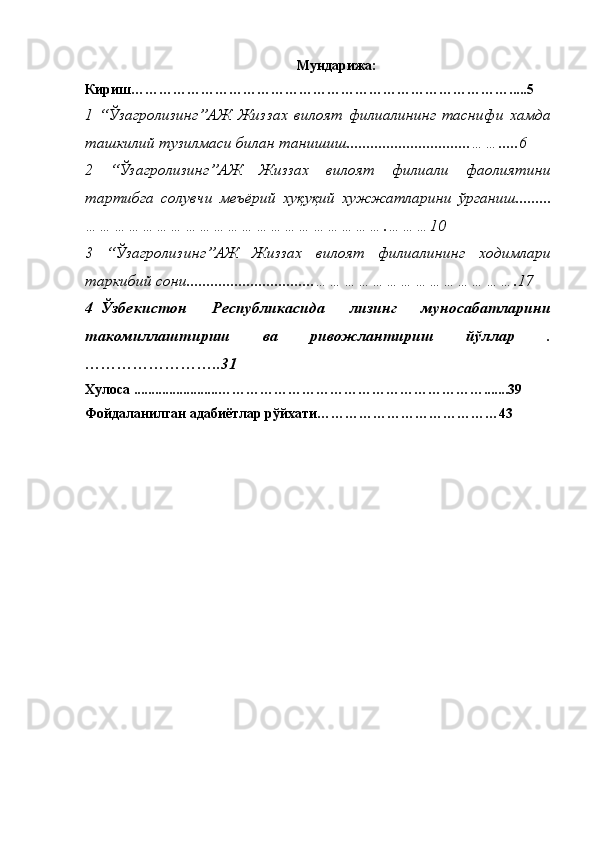 Мундарижа :
Кириш ……………………………………………………………………….....5
1   “Ўзагролизинг”АЖ   Жиззах   вилоят   филиалининг   таснифи   хамда
ташкилий тузилмаси билан танишиш............................... …….....6
2   “Ўзагролизинг”АЖ   Жиззах   вилоят   филиали   фаолиятини
тартибга   солувчи   меъёрий   хуқуқий   хужжатларини   ўрганиш.........
……………………………………………………….………10
3   “Ўзагролизинг”АЖ   Жиззах   вилоят   филиалининг   ходимлари
таркибий сони................................ …………………………………….17
4 k Ўзбекистон   Республикасида   лизинг   муносабатларини
такомиллаштириш   ва   ривожлантириш   йўллар   .
……………………..31
Хулоса ........................ ………………………………………………….......39
Фойдаланилган адабиётлар рўйхати…………………………………43 
