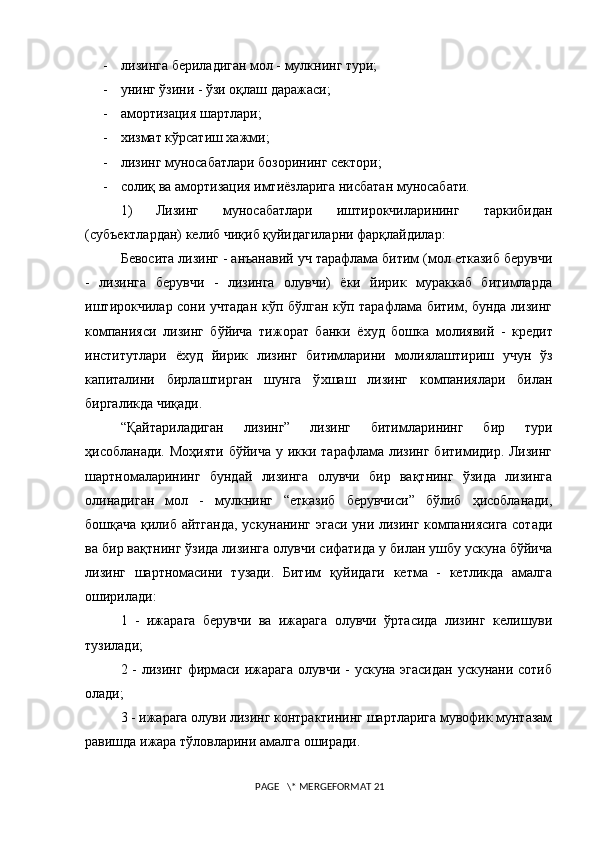 - лизинга бериладиган мол - мулкнинг тури;
- унинг ўзини - ўзи оқлаш даражаси;
- амортизация шартлари;
- xизмат кўрсатиш хажми;
- лизинг муносабатлари бозорининг сектори;
- солиқ ва амортизация имтиёзларига нисбатан муносабати.
1) Лизинг   муносабатлари   иштирокчиларининг   таркибидан
(субъектлардан) келиб чиқиб қуйидагиларни фарқлайдилар:
Бевосита лизинг - анъанавий уч тарафлама битим (мол етказиб берувчи
-   лизинга   берувчи   -   лизинга   олувчи)   ёки   йирик   мураккаб   битимларда
иштирокчилар сони учтадан кўп бўлган кўп тарафлама битим, бунда лизинг
компанияси   лизинг   бўйича   тижорат   банки   ё x уд   бошка   молиявий   -   кредит
институтлари   ё x уд   йирик   лизинг   битимларини   молиялаштириш   учун   ўз
капиталини   бирлаштирган   шунга   ў x шаш   лизинг   компаниялари   билан
биргаликда чи қ ади.
“Қайтариладиган   лизинг”   лизинг   битимларининг   бир   тури
ҳисобланади. Моҳияти  бўйича  у икки тарафлама лизинг битимидир. Лизинг
шартномаларининг   бундай   лизинга   олувчи   бир   вақтнинг   ўзида   лизинга
олинадиган   мол   -   мулкнинг   “етказиб   берувчиси”   бўлиб   ҳисобланади,
бошқача қилиб айтганда, ускунанинг эгаси уни лизинг компаниясига сотади
ва бир вақтнинг ўзида лизинга олувчи сифатида у билан ушбу ускуна бўйича
лизинг   шартномасини   тузади.   Битим   қуйидаги   кетма   -   кетликда   амалга
оширилади:
1   -   ижарага   берувчи   ва   ижарага   олувчи   ўртасида   лизинг   келишуви
тузилади;
2 - лизинг  фирмаси ижарага  олувчи -  ускуна эгасидан  ускунани сотиб
олади;
3 - ижарага олуви лизинг контрактининг шартларига мувофик мунтазам
равишда ижара тўловларини амалга оширади.
 PAGE   \* MERGEFORMAT 21 