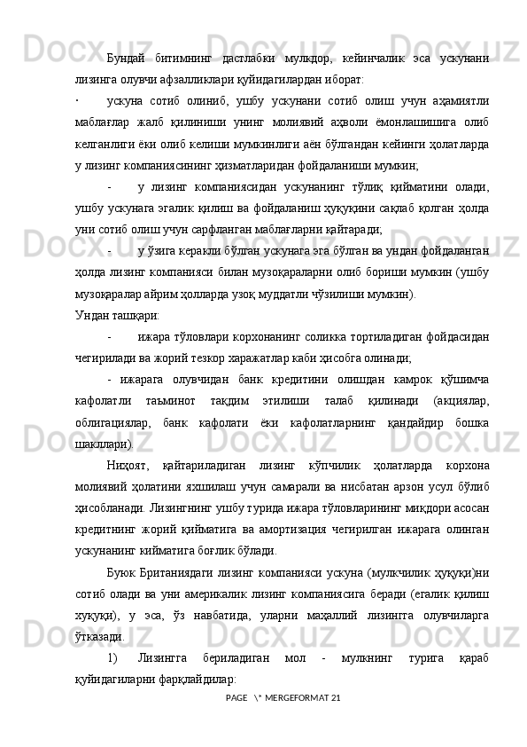 Бундай   битимнинг   дастлабки   мулкдор,   кейинчалик   эса   ускунани
лизинга олувчи афзалликлари қуйидагилардан иборат:
· ускуна   сотиб   олиниб,   ушбу   ускунани   сотиб   олиш   учун   аҳамиятли
маблағлар   жалб   қилиниши   унинг   молиявий   аҳволи   ёмонлашишига   олиб
келганлиги ёки олиб келиши мумкинлиги аён бўлгандан кейинги ҳолатларда
у лизинг компаниясининг ҳизматларидан фойдаланиши мумкин;
- у   лизинг   компаниясидан   ускунанинг   тўлиқ   қийматини   олади,
ушбу ускунага  эгалик қилиш ва фойдаланиш ҳуқуқини сақлаб  қолган ҳолда
уни сотиб олиш учун сарфланган маблағларни қайтаради;
- у ўзига керакли бўлган ускунага эга бўлган ва ундан фойдаланган
ҳолда лизинг компанияси билан музоқараларни олиб бориши мумкин (ушбу
музоқаралар айрим ҳолларда узоқ муддатли чўзилиши мумкин).
Ундан таш қ ари:
- ижара тўловлари корxонанинг соликка тортиладиган фойдасидан
чегирилади ва жорий тезкор xаражатлар каби ҳисобга олинади;
-   ижарага   олувчидан   банк   кредитини   олишдан   камрок   қўшимча
кафолатли   таъминот   тақдим   этилиши   талаб   қилинади   (акциялар,
облигациялар,   банк   кафолати   ёки   кафолатларнинг   қандайдир   бошка
шакллари).
Ниҳоят,   қайтариладиган   лизинг   кўпчилик   ҳолатларда   кор x она
молиявий   ҳолатини   я x шилаш   учун   самарали   ва   нисбатан   арзон   усул   бўлиб
ҳисобланади. Лизингнинг ушбу турида ижара тўловларининг миқдори асосан
кредитнинг   жорий   қийматига   ва   амортизация   чегирилган   ижарага   олинган
ускунанинг кийматига боғлик бўлади.
Буюк   Британиядаги   лизинг   компанияси   ускуна   (мулкчилик   ҳуқуқи)ни
сотиб  олади  ва   уни  америкалик  лизинг   компаниясига  беради   (егалик  қилиш
хуқуқи),   у   эса,   ўз   навбатида,   уларни   маҳаллий   лизингга   олувчиларга
ўтказади.
1) Лизингга   бериладиган   мол   -   мулкнинг   турига   қараб
қуйидагиларни фарқлайдилар:
 PAGE   \* MERGEFORMAT 21 