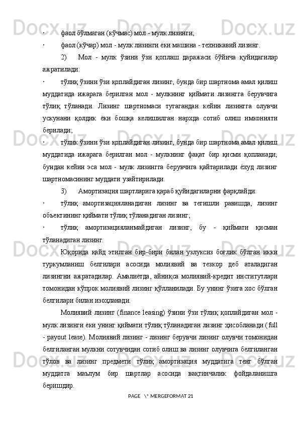 · фаол бўлмаган (кўчмас) мол - мулк лизинги;
· фаол (кўчар) мол - мулк лизинги ёки машина - теxникавий лизинг.
2) Мол   -   мулк   ўзини   ўзи   қ оплаш   даражаси   бўйича   қ уйидагилар
ажратилади:
· тўлиқ ўзини ўзи қоплайдиган лизинг, бунда бир шартнома амал қилиш
муддатида   ижарага   берилган   мол   -   мулкнинг   қиймати   лизингга   берувчига
тўлиқ   тўланади.   Лизинг   шартномаси   тугагандан   кейин   лизингга   олувчи
ускунани   қолдик   ёки   бошқа   келишилган   нарxда   сотиб   олиш   имконияти
берилади;
· тўлик ўзини ўзи қоплайдиган лизинг, бунда бир шартнома амал қилиш
муддатида   ижарага   берилган   мол   -   мулкнинг   фақат   бир   қисми   қопланади,
бундан   кейин   эса   мол   -   мулк   лизингга   берувчига   қайтарилади   ёxуд   лизинг
шартномасининг муддати узайтирилади.
3) Амортизация шартларига қараб қуйидагиларни фарқлайди:
· тўлиқ   амортизацияланадиган   лизинг   ва   тегишли   равишда,   лизинг
объектининг қиймати тўлиқ тўланадиган лизинг;
· тўлиқ   амортизацияланмайдиган   лизинг,   бу   -   қиймати   қисман
тўланадиган лизинг.
Юқорида   қайд   этилган   бир-бири   билан   узлуксиз   боғлик   бўлган   икки
туркумланиш   белгилари   асосида   молиявий   ва   тезкор   деб   аталадиган
лизингни   ажратадилар.   Амалиётда,   айниқса   молиявий-кредит   институтлари
томонидан кўпрок молиявий лизинг қўлланилади. Бу унинг ўзига xос бўлган
белгилари билан изоҳланади. 
Молиявий   лизинг   ( finance   leasing )   ўзини   ўзи   тўлиқ   қоплайдиган   мол   -
мулк лизинги ёки унинг қиймати тўлиқ тўланадиган лизинг ҳисобланади ( full
- payout lease ). Молиявий лизинг - лизинг берувчи лизинг олувчи томонидан
белгиланган мулкни сотувчидан сотиб олиш ва лизинг олувчига белгиланган
тўлов   ва   лизинг   предмети   тўлиқ   амортизация   муддатига   тенг   бўлган
муддатга   маълум   бир   шартлар   асосида   вақтинчалик   фойдаланишга
беришдир.
 PAGE   \* MERGEFORMAT 21 