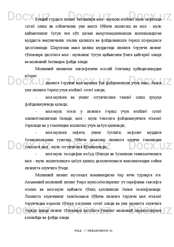 Бундай турдаги лизинг битимлари мол - мулкни атайлаб мулк сифатида
сотиб   олиш   ва   кейинчалик   уни   вақти   бўйича   ишлатиш   ва   мол   -   мулк
қийматининг   бутун   ёки   кўп   қисми   амортизацияланиши   якинлашадиган
муддатга   вақтинчалик   эгалик   қилишга   ва   фойдаланишга   бериш   операцияси
ҳисобланади.   Шартнома   амал   қилиш   муддатида   лизинга   берувчи   лизинг
тўловлари  ҳисобига   мол  -   мулкнинг  бутун   қийматини  ўзига   қайтариб  олади
ва молиявий битимдан фойда олади.
Молиявий   лизингни   тавсифловчи   асосий   белгилар   қуйидагилардан
иборат:
- лизинга берувчи мол-мулкни ўзи фойдаланиши учун эмас, балки
уни лизинга бериш учун атайлаб сотиб олади;
- мол-мулкни   ва   унинг   сотувчисини   танлаб   олиш   ҳуқуқи
фойдаланувчида қолади;
- мол-мулк   эгаси   у   лизинга   бериш   учун   атайлаб   сотиб
олинаётганлигини   билади;   мол   -   мулк   бевосита   фойдаланувчига   етказиб
берилади ва у томонидан ишлатиш учун қабул қилинади;
- мол-мулкни   сифати,   унинг   бутлиги,   кафолат   муддати
бузиқликларини   тузатиш   бўйича   даъволар   лизингга   олувчи   томонидан
бевосита мол - мулк сотувчисига йўлланилади;
- мол-мулк тасодифан нобуд бўлиши ва бузилиши таваккалчилиги
мол -  мулк ишлатилишга қабул қилиш далолатномаси имзолангандан  кейин
лизингга олувчига ўтади.
Молиявий   лизинг   мустақил   номланадиган   бир   неча   турларга   эга.
Анъанавий молиявий лизинг ўзаро муносабатларнинг уч тарафлама тавсифга
эгалик   ва   мол-мулк   қиймати   тўлиқ   қопланиши   билан   таснифланади.
Лизингга   олувчининг   талабномаси   бўйича   лизинга   берувчи   мол   етказиб
берувчидан  керакли бўлган  ускунани сотиб олади ва  уни лизингга  олувчига
беради   ҳамда   лизинг   тўловлари   ҳисобига   ўзининг   молиявий   xаражатларини
коплайди ва фойда олади.
 PAGE   \* MERGEFORMAT 21 