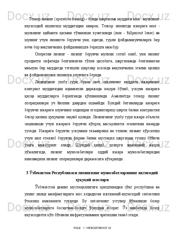      Тезкор лизинг (operative leasing) - бунда шартнома муддати мол - мулкнинг
иқтисодий   ишлатиш   муддатидан   камроқ.   Тезкор   лизингда   ижарага   мол   -
мулкнинг   қиймати   қисман   тўланиши   кузатилади   (нон   -   fullpazout   lease)   ва
шунинг   учун   лизингга   берувчи   уни,   одатда,   турли   фойдаланувчиларга   бир
неча бор вақтинчалик фойдаланишга беришга мажбур.
Оператив   лизинг   -   лизинг   берувчи   мулкни   сотиб   олиб,   уни   лизинг
предмети   сифатида   белгиланган   тўлов   ҳисобига,   шартномада   белгиланган
маълум   бир   муддатда   тегишли   шартлар   асосида   вақтинчалик   эгалик   қилиш
ва фойдаланишни лизингга олувчига беради. 
Лизингнинг   ушбу   тури   буюм   хаёт   сиклининг   муддати   ижаранинг
контракт   муддатидан   аҳамиятли   даражада   юқори   бўлиб,   ускуна   ижарага
қисқа   муддатларга   берилганда   қўлланилади.   Амалиётда   тезкор   лизинг
операциялари   уч   йиллик   даврдан   ошмайди.   Бундай   битимларда   ижарага
берувчи ижарага олувчини олдиндан огоҳлантириш шарти билан контрактни
бекор қилиш ҳуқуқини сақлаб қолади. Лизингнинг ушбу тури ижара объекти
сақланиши   учун   ижарага   берувчи   кўпроқ   масъулиятга   эгалигини   назарда
тутади.   Ижарага   берувчи   ускунани   таъмирлаш   ва   теxник   хизмат   кўрсатиш
учун   мол   етказиб   берувчи   фирма   билан   мустақил   шартнома   тузиш   бўйича
ўзига   мажбурият   олади.   Шундай   қилиб,   ҳозирги   замонавий   жаҳон
xўжалигида,   лизинг   муносабатлари   оддий   ижара   муносабатларидан
инновацион лизинг операциялари даражасига кўтарилди. 
3 Ўзбекистон Республикаси лизингнинг муносабатларининг иқтисодий
ҳуқуқий асослари
Ўзбекистон   давлат   мустақиллигига   эришганидан   сўнг   республика   ва
унинг   халқи   манфаатларига   мос   кедадиган   ижтимоий-иқтисодий   сиёсатини
ўтказиш   имконияги   туғилди.   Бу   сиёсатнинг   устувор   йўналиши   бозор
муносабатларига   босқичма-босқич   ўсишдан   иборат.   Ўз   навбатида   бозор
иқтисодиёти кўп бўғинли инфратузилмани яратишни талаб этади.
 PAGE   \* MERGEFORMAT 21 