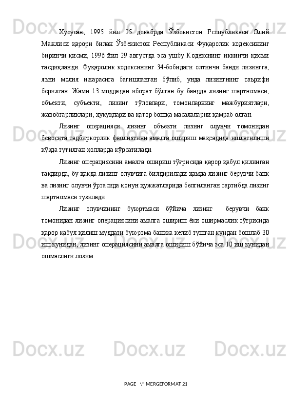 Хусусан,   1995   йил   25   декабрда   Ўзбекистон   Республикаси   Олий
Мажлиси   қарори   билан   Ўзбекистон   Республикаси   Фуқаролик   кодексининг
биринчи   қисми,   1996   йил   29   августда   эса   ушбу   Кодекснинг   иккинчи   қисми
тасдиқланди.   Фуқаролик   кодексининг   34-бобидаги   олтинчи   банди   лизингга,
яъни   молия   ижарасига   бағишланган   бўлиб,   унда   лизингнинг   таърифи
берилган.   Жами   13   моддадан   иборат   бўлган   бу   бандда   лизинг   шартномаси,
объекти,   субъекти,   лизинг   тўловлари,   томонларнинг   мажбуриятлари,
жавобгарликлари, ҳуқуқлари ва қатор бошқа масалаларни қамраб олган.  
Лизинг     операцияси     лизинг     объекти     лизинг     олувчи     томонидан
бевосита тадбиркорлик фаолиятини амалга ошириш мақсадида ишлатилиши
кўзда тутилган ҳолларда кўрсатилади. 
Лизинг операциясини амалга ошириш тўғрисида қарор қабул қилинган
тақдирда, бу ҳакда лизинг олувчига билдирилади ҳамда лизинг берувчи банк
ва лизинг олувчи ўртасида қонун ҳужжатларида белгиланган тартибда лизинг
шартномаси тузилади.
Лизинг   олувчининг   буюртмаси   бўйича   лизинг     берувчи   банк
томонидан лизинг операциясини амалга ошириш ёки оширмаслик тўғрисида
қарор қабул қилиш муддати буюртма банкка келиб тушган кундан бошлаб 30
иш кунидан, лизинг операциясини амалга ошириш бўйича эса 10 иш кунидан
ошмаслиги лозим.
 PAGE   \* MERGEFORMAT 21 