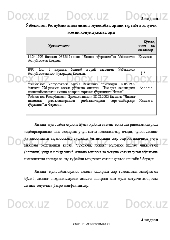 3-жадвал
Ўзбекистон Республикасида лизинг муносабатларини тартибга солувчи
асосий қонун ҳужжатлари
                        Ҳужжат номи     Бўлим,
қисм   ва
моддалар
14.04.1999   йилдаги   №756- I -сонли   “Лизинг   тўғрисида”ги   Ўзбекистон
Республикаси Қонуни.  Ҳаммаси
1997   йил   1   мартдан   бошлаб   жорий   қилинган   Ўзбекистон
Республикасининг Фуқаролик Кодекси.   
   §   6
Ўзбекистон   Республикаси   Адлия   Вазирлиги   томонидан   07.05.1999
йилдаги   776 -рақами   билан   рўйхатга   олинган   “Тижорат   банкларида
молиявий лизингни амалга ошириш тартиби тўғрисидаги Низом”           
 Ҳаммаси
Ўзбекистон   Республикаси   Президентининг   28.08.2002   йилдаги   “Лизинг
тизимини   ривожлантиришни   рағбатлантириш   чора-тадбирлари
тўғрисида”ги Фармони  Ҳаммаси
Лизинг муносабатларини йўлга қуйиш ва кенг миқёсда ривожлантириш
тадбиркорликни   авж   олдириш  учун   катта   имкониятлар   очади,   чунки   лизинг
ў з   заминидаги   афзалликлар   туфайли   битимининг   ҳар   бир   қатнашчиси   учун
манфаат   келтириши   керак.   Чунончи,   лизинг   мулкини   ишлаб   чиқарувчи
(сотувчи) ундан фойдаланиб, аввало машина ва ускуна сотиладиган қўшимча
имкониятни топади ва шу туфайли маҳсулот сотиш ҳажми кенгайиб боради.
                                   
Лизинг   муносабатларини   амалга   ошириш   ҳ ар   томонлама   манфаатли
бўлиб,   лизинг   операцияларини   амалга   ошириш   хам   мулк   сотувчисига,   хам
лизинг олувчига ўзаро манфаатлидир.
4-жадвал
 PAGE   \* MERGEFORMAT 21 