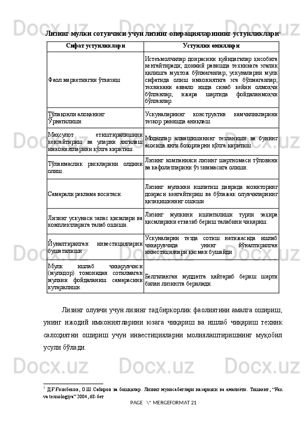 Лизинг мулки сотувчиси учун лизинг операцияларининг устунликлари 3
Сифат устунликлари Устунлик омиллари
Фаол маркетингни ўтказиш Истеъмолчилар   доирасини   қуйидагилар   ҳисобига
кенгайтиради;   доимий   равишда   техникага   эгалик
қилишга   муҳтож   бўлмаганлар;   ускуналарни   мулк
сифатида   олиш   имкониятига   эга   бўлмаганлар;
техникани   аввало   ишда   синаб   кейин   олмоқчи
бўлганлар;   ижара   шартида   фойдаланмоқчи
бўлганлар.
Тўлақонли алоқанинг
Ўрнатилиши Ускуналарнинг   конструктив   камчиликларини
тезкор равишда аниқлаш.
Маҳсулот   етиштирилишини
кенгайтириш   ва   уларни   янгилаш
имкониятларини қўлга киритиш. Моделлар   алмашишининг   тезланиши   ва   бунинг
асосида янги бозорларни қўлга киритиш.
Тўланмаслик   рискларини   олдини
олиш. Лизинг  компанияси  лизинг шартномаси  тўловини
ва кафолатларини ўз зиммасига олиши.
Самарали реклама воситаси. Лизинг   мулкини   ишлатиш   даврида   мониторинг
доираси   кенгайтириш   ва   бўлажак   олувчиларнинг
қизиқишининг ошиши
Лизинг ускунаси запас қисмлари ва
комплектларига талаб ошиши. Лизинг   мулкини   ишлатилиши   турли   заҳира
қисмларини етказиб бериш талабини чиқариш.
Йуналтирилган   инвестицияларни
бушатилиши Ускуналарни   тезда   сотиш   натижасида   ишлаб
чиқарувчида   унинг   йўналтирилган
инвестициялари қисман бушайди
Мулк   ишлаб   чиқарувчиси
(мулкдор)   томонидан   сотилмаган
мулкни   фойдаланиш   самарасини
кутарилиши. Белгиланган   муддатга   қайтариб   бериш   шарти
билан лизингга берилади.
Лизинг олувчи учун лизинг тадбиркорлик фаолиятини амалга ошириш,
унинг   ижодий   имкониятларини   юзага   чиқариш   ва   ишлаб   чиқариш   техник
салоҳиятни   ошириш   учун   инвестицияларни   молиялаштиришнинг   муқобил
усули бўлади.   
3
  Д.Ғ.Ғозибеков, О.Ш.Сабиров  ва  бошқалар.   Лизинг муносабатлари   назарияси   ва  амалиёти. Тошкент, “ Fan
va   texnologiya ” 2004, 68-бет
 PAGE   \* MERGEFORMAT 21 