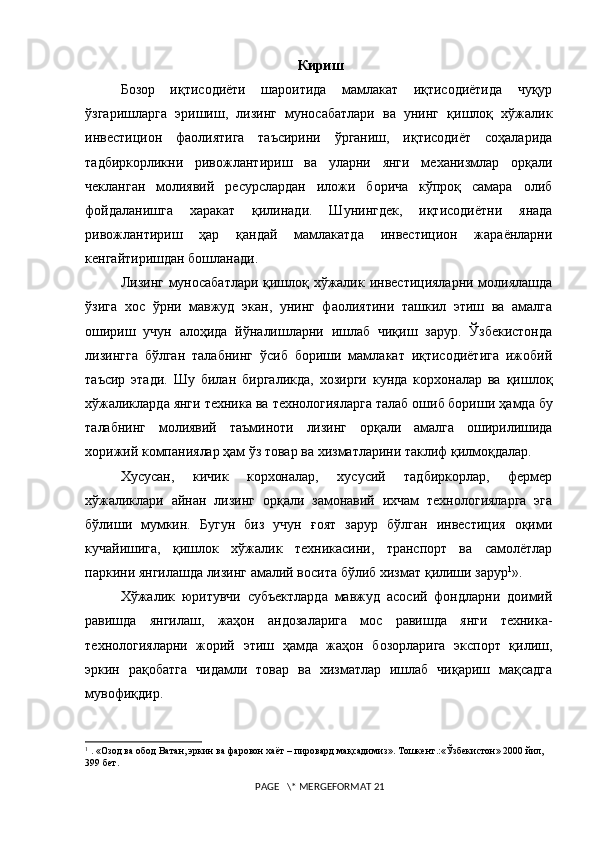 Кириш
Бозор   иқтисодиёти   шароитида   мамлакат   иқтисодиётида   чуқур
ўзгариш лар га   эришиш,   лизинг   муносабатлари   ва   унинг   қишлоқ   хўжалик
инвестицион   фаолиятига   таъсирини   ўрганиш,   иқтисодиёт   соҳаларида
тадбиркорликни   ривожлантириш   ва   уларни   янги   механизмлар   орқали
чекланган   молиявий   ресурслардан   иложи   борича   кўпроқ   самара   олиб
фойдаланишга   харакат   қилинади.   Шунингдек,   иқтисодиётни   янада
ривожлантириш   ҳар   қандай   мамлакатда   инвестицион   жараёнларни
кенгайтиришдан бошланади. 
Лизинг муносабатлари қишлоқ хўжалик инвестицияларни молиялашда
ўзига   хос   ўрни   мавжуд   экан,   унинг   фаолиятини   ташкил   этиш   ва   амалга
ошириш   учун   алоҳида   йўналишларни   ишлаб   чиқиш   зарур.   Ўзбекистонда
лизингга   бўлган   талабнинг   ўсиб   бориши   мамлакат   иқтисодиётига   ижобий
таъсир   этади.   Шу   билан   биргаликда,   хозирги   кунда   корхоналар   ва   қишлоқ
хўжаликларда янги техника  ва  технологияларга талаб ошиб бориши  ҳамда бу
талабнинг   молиявий   таъминоти   лизинг   орқали   амалга   оширилишида
хорижий компаниялар ҳам ўз товар ва хизматларини таклиф қилмоқдалар. 
Хусусан,   кичик   корхоналар,   хусусий   тадбиркорлар,   фермер
хўжаликлари   айнан   лизинг   орқали   замонавий   ихчам   технологияларга   эга
бўлиши   мумкин.   Бугун   биз   учун   ғоят   зарур   бўлган   инвестиция   оқими
кучайишига,   қишлок   хўжалик   техникасини,   транспорт   ва   самолётлар
паркини янгилашда лизинг амалий восита бўлиб хизмат  қ илиши зарур 1
».
Хўжалик   юритувчи   субъектларда   мавжуд   асосий   фондларни   доимий
равишда   янгилаш,   жаҳон   андозаларига   мос   равишда   янги   техника-
технологияларни   жорий   этиш   ҳамда   жаҳон   бозорларига   экспорт   қилиш,
эркин   рақобатга   чидамли   товар   ва   хизматлар   ишлаб   чиқариш   мақсадга
мувофиқдир.
1
  . «Озод ва обод Ватан, эркин ва фаровон хаёт – пировард мақсадимиз».   Тошкент.:«Ўзбекистон» 2000 йил, 
399 бет.                                           
                                                                            
 PAGE   \* MERGEFORMAT 21 