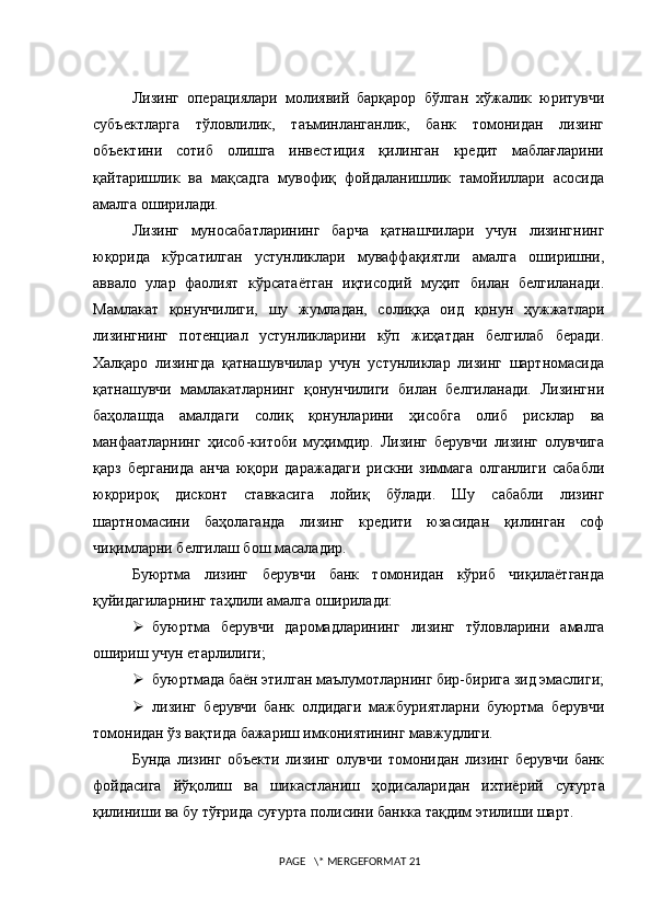 Лизинг   операциялари   молиявий   барқарор   бўлган   хўжалик   юритувчи
субъектларга     тўловлилик,     таъминланганлик,     банк     томонидан     лизинг
объектини     сотиб     олишга     инвестиция     қилинган     кредит     маблағларини
қайтаришлик   ва   мақсадга   мувофиқ   фойдаланишлик   тамойиллари   асосида
амалга оширилади.
Лизинг   муносабатларининг   барча   қатнашчилари   учун   лизингнинг
юқорида   кўрсатилган   устунликлари   муваффақиятли   амалга   оширишни,
аввало   улар   фаолият   кўрсатаётган   иқтисодий   муҳит   билан   белгиланади.
Мамлакат   қонунчилиги,   шу   жумладан,   солиққа   оид   қонун   ҳужжатлари
лизингнинг   потенциал   устунликларини   кўп   жиҳатдан   белгилаб   беради.
Халқаро   лизингда   қатнашувчилар   учун   устунликлар   лизинг   шартномасида
қатнашувчи   мамлакатларнинг   қонунчилиги   билан   белгиланади.   Лизингни
баҳолашда   амалдаги   солиқ   қонунларини   ҳисобга   олиб   рисклар   ва
манфаатларнинг   ҳисоб-китоби   муҳимдир.   Лизинг   берувчи   лизинг   олувчига
қарз   берганида   анча   юқори   даражадаги   рискни   зиммага   олганлиги   сабабли
юқорироқ   дисконт   ставкасига   лойиқ   бўлади.   Шу   сабабли   лизинг
шартномасини   баҳолаганда   лизинг   кредити   юзасидан   қилинган   соф
чиқимларни белгилаш бош масаладир.
Буюртма   лизинг   берувчи   банк   томонидан   кўриб   чиқилаётганда
қуйидагиларнинг таҳлили амалга оширилади:
 буюртма   берувчи   даромадларининг   лизинг   тўловларини   амалга
ошириш учун етарлилиги;
 буюртмада баён этилган маълумотларнинг бир-бирига зид эмаслиги;
 лизинг   берувчи   банк   олдидаги   мажбуриятларни   буюртма   берувчи
томонидан ўз вақтида бажариш имкониятининг мавжудлиги.
Бунда   лизинг   объекти   лизинг   олувчи   томонидан   лизинг   берувчи   банк
фойдасига   й ў қолиш   ва   шикастланиш   ҳ одисаларидан   ихтиёрий   суғурта
қилиниши ва бу тўғрида суғ у рта полисини банкка тақдим этилиши шарт.
 PAGE   \* MERGEFORMAT 21 