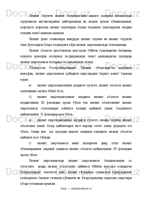 Лизинг   берувчи   лизинг   операциясини   амалга   ошириш   натижасида
сарфланган   маблағларнинг   қайтарилиши   ва   лизинг   фоизи   тўланишининг
кафолати   сифатида   лизинг   олувчидан   бошқа   таъминот   шаклларини   такдим
этишни талаб қилиши мумкин.
Лизинг   фоиз   ставкалари   миқдори   лизинг   олувчи   ва   лизинг   берувчи
банк ўртасидаги ўзаро келишувга кўра лизинг шартномасида белгиланади.
Лизинг   объекти   ҳисобланган   мол-мулк   бўйича   тузиладиган   битимлар
қонунга   мувофиқ   нотариал   тасдиқланиши   талаб   қилинадиган   ҳолларда
лизинг шартномаси нотариал тасдиқланиши лозим.
Ўзбекистон   Республикасининг   "Лизинг   тўғрисида"ги   қонунига
мувофиқ,   лизинг   шартномаси   қуйидаги   шартлардан   бирига   жавоб   бериши
керак :
а) лизинг шартномасининг муддати тугагач, лизинг объекти лизинг
олувчининг мулки бўлиб  ў тса;
б) лизинг   шартномасининг   муддати   лизинг   объекти   хизмат
муддатининг   80   фоизидан   ортиқ   бўлса   ёки   лизинг   объектининг   лизинг
шартномаси     тугаганидан     кейинги     қолдиқ     қиймати     унинг     бошланғич
қийматининг 20 фоизидан кам бўлса;
в) лизинг   шартномасининг   муддати   тугагач,   лизинг   олувчи   лизинг
обьектини   унинг   бозор   қийматидан   паст   нархда   сотиб   олиш   ҳуқуқига   эга
бўлса,   бунда   ана     шу   ҳуқуқни   амалга   ошириш   кунидаги   лизинг   объекти
қиймати асос бўлади.
г) лизинг   шартномаси   амал   қиладиган   давр   учун   лизинг
тўловларининг   умумий   суммаси   лизинг   объекти   қийматининг   90   фоизидан
ортиқ б ў лса.
Лизинг     шартномасида     лизинг     шартномаси     бошлангандан     то
тугагунга     қадар   лизинг   объектнинг   қиймати   бўйича   вужудга   келадиган
ў згаришларни     инобатга   олиб,   лизинг   т ў ловлари   суммасига   тарафларнинг
келишувига биноан тегишли қ ў шимча ва   ў згартиришлар киритиш шартлари
к ў зда тутил и ши мумкин.
 PAGE   \* MERGEFORMAT 21 