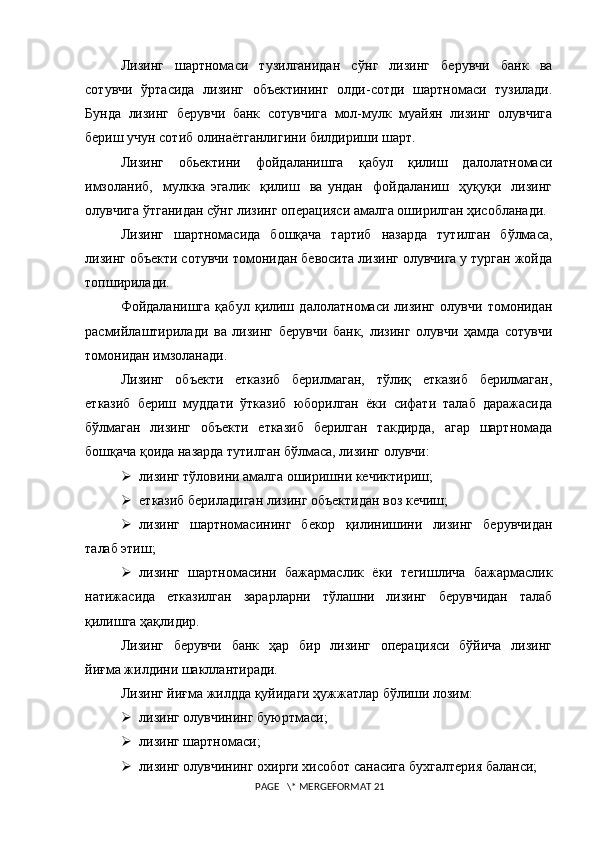 Лизинг   шартномаси   тузилганидан   с ў нг   лизинг   берувчи   банк   ва
сотувчи   ўртасида   лизинг   объектининг   олди-сотди   шартномаси   тузилади.
Бунда   лизинг   берувчи   банк   сотувчига   мол-мулк   муайян   лизинг   олувчига
бериш учун сотиб олинаётганлигини билдириши шарт.
Лизинг     обьектини     фойдаланишга     қабул     қилиш     далолатномаси
имзоланиб,     мулкка   эгалик     қилиш     ва   ундан     фойдаланиш     ҳуқуқи     лизинг
олувчига ўтганидан сўнг лизинг операцияси амалга оширилган ҳисобланади.
Лизинг   шартномасида   бошқача   тартиб   назарда   тутилган   бўлмаса,
лизинг объекти сотувчи томонидан бевосита лизинг олувчига у турган жойда
топширилади.
Фойдаланишга   қабул   қилиш   далолатномаси   лизинг   олувчи   томонидан
расмийлаштирилади   ва   лизинг   берувчи   банк,   лизинг   олувчи   ҳамда   сотувчи
томонидан имзоланади.
Лизинг   объекти   етказиб   берилмаган,   тўлиқ   етказиб   берилмаган,
етказиб   бериш   муддати   ўтказиб   юборилган   ёки   сифати   талаб   даражасида
бўлмаган    лизинг   объекти    етказиб    берилган    такдирда,   агар   шартномада
бошқача қоида назарда тутилган бўлмаса, лизинг олувчи:
 лизинг тўловини амалга оширишни кечиктириш; 
 етказиб бериладиган лизинг объектидан воз кечиш;
 лизинг   шартномасининг   бекор   қилинишини   лизинг   берувчидан
талаб этиш;
 лизинг   шартномасини   бажармаслик   ёки   тегишлича   бажармаслик
натижасида     етказилган     зарарларни     тўлашни     лизинг     берувчидан     талаб
қилишга ҳақлидир.
Лизинг   берувчи   банк   ҳар   бир   лизинг   операцияси   бўйича   лизинг
йиғма жилдини шакллантиради.
Лизинг йиғма жилдда қуйидаги ҳужжатлар бўлиши лозим:
 лизинг олувчининг буюртмаси;
 лизинг шартномаси;
 лизинг олувчининг охирги хисобот санасига бухгалтерия баланси;
 PAGE   \* MERGEFORMAT 21 