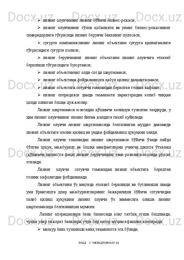  лизинг олувчининг лизинг бўйича бизнес-режаси;
 лизинг   олувчининг   тўлов   қобилияти   ва   унинг   бизнес-режасининг
самарадорлиги тўғрисида лизинг берувчи банкнинг хулосаси;
 суғурта   компаниясининг   лизинг   объектини   суғурта   қилинганлиги
тўғрисидаги суғурта полиси;
 лизинг   берувчининг   лизинг   объектини   лизинг   олувчига   етказиб
берилиши тўғрисидаги буюртмаси;
 лизинг объектининг олди-сотди шартномаси;
 лизинг объектини фойдаланишга қабул қилиш далолатномаси;
 лизинг объектига сотувчи томонидан берилган техник кафолат;
 лизинг   операцияси   ҳамда   таъминоти   характеридан   келиб   чиққан
ҳолда олинган бошқа ҳужжатлар.
Лизинг   шартномаси   юзасидан   қ ў шимча   келишув   тузилган   та қ дирда,   у
ҳам лизинг олувчининг лизинг йиғма жилдига тикиб қуйилади.
Лизинг   олувчи   лизинг   шартномасида   белгиланган   муддат   давомида
лизинг объектига эгалик қилиш ва ундан фойдаланиш ҳуқуқини олади.
Лизинг   олувчи   томонидан   лизинг   шартномаси   бўйича   ў зида   пайдо
бўлган   ҳуқуқ,   мажбурият   ва   бошқа   манфаатларни   учинчи   шахсга   ў тказиш
(қ ў шимча лизинг)га фақат лизинг берувчининг ёзма розилиги асосида рухсат
этилади.
Лизинг     олувчи     сотувчи   томонидан   лизинг   объектига     берилган
техник кафолатдан фойдаланади.
Лизинг   объектини   ўз   вақтида   етказиб   берилиши   ва   бутланиши   хамда
уни   ўрнатишга   доир   мажбуриятларнинг   бажарилиши   бўйича   сотувчидан
талаб   қилиш   ҳуқуқини   лизинг   олувчи   ўз   зиммасига   олиши   лизинг
шартномасида белгиланиши мумкин.
  Лизинг   операциялари   банк   бизнесида   кенг   та т биқ   этила   бошланди,
чунки улар тижорат банклари учун бир қатор муҳим афзаллик келтиради:
 мазкур банк тузилиши аниқ таъминотга эга б ў лади; 
 PAGE   \* MERGEFORMAT 21 