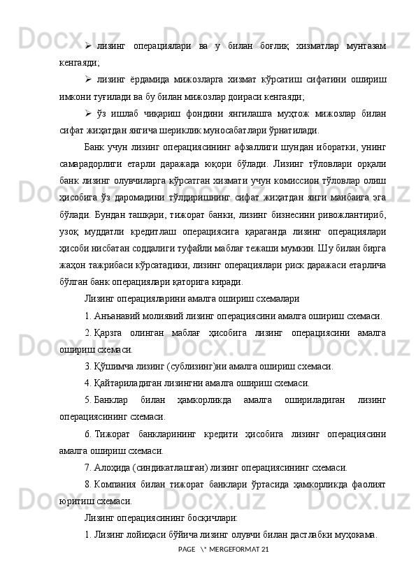  лизинг   операциялари   ва   у   билан   боғлиқ   хизматлар   мунтазам
кенгаяди;
 лизинг   ёрдамида   мижозларга   хизмат   кўрсатиш   сифатини   ошириш
имкони туғилади ва бу билан мижозлар доираси кенгаяди;
 ўз   ишлаб   чиқариш   фондини   янгилашга   муҳтож   мижозлар   билан
сифат жиҳатдан янгича шериклик муносабатлари ўрнатилади.
Банк   учун   лизинг   операциясининг   афзаллиги   шундан   иборатки,   унинг
самарадорлиги   етарли   даражада   юқори   бўлади.   Лизинг   тўловлари   орқали
банк лизинг олувчиларга кўрсатган хизмати учун комиссион тўловлар олиш
ҳисобига   ўз   даромадини   тўлдиришнинг   сифат   жиҳатдан   янги   манбаига   эга
бўлади.   Бундан   ташқари,   тижорат   банки,   лизинг   бизнесини   ривожлантириб,
узоқ   муддатли   кредитлаш   операциясига   қараганда   лизинг   операциялари
ҳисоби нисбатан соддалиги туфайли маблағ тежаши мумкин. Шу билан бирга
жаҳон тажрибаси кўрсатадики, лизинг операциялари риск даражаси етарлича
б ў лган банк операциялари қаторига киради. 
Лизинг операцияларини амалга ошириш схемалари
1.   Анъанавий молиявий лизинг операциясини амалга ошириш схемаси. 
2.   Қарзга   олинган   маблағ   ҳисобига   лизинг   операциясини   амалга
ошириш схемаси. 
3.   Қўшимча лизинг (сублизинг)ни амалга ошириш схемаси. 
4.   Қайтариладиган лизингни амалга ошириш схемаси. 
5.   Банклар   билан   ҳамкорликда   амалга   ошириладиган   лизинг
операциясининг схемаси. 
6.   Тижорат   банкларининг   кредити   ҳисобига   лизинг   операциясини
амалга ошириш схемаси. 
7.   Алоҳида (синдикатлашган) лизинг операциясининг схемаси. 
8.   Компания   билан   тижорат   банклари   ўртасида   ҳамкорликда   фаолият
юритиш схемаси.   
Лизинг операциясининг босқичлари:
1.   Лизинг лойиҳаси бўйича лизинг олувчи билан дастлабки муҳокама. 
 PAGE   \* MERGEFORMAT 21 