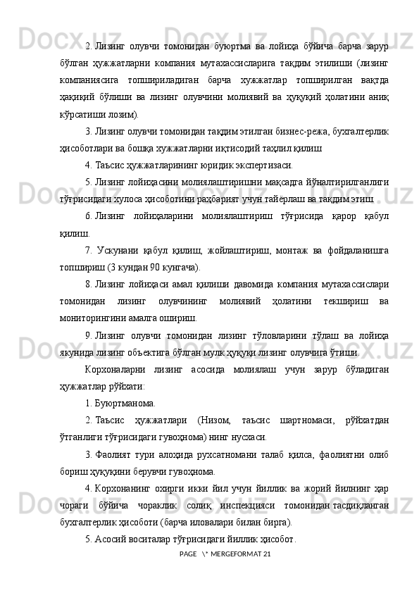 2.   Лизинг   олувчи   томонидан   буюртма   ва   лойиҳа   бўйича   барча   зарур
бўлган   ҳужжатларни   компания   мутахассисларига   тақдим   этилиши   (лизинг
компаниясига   топшириладиган   барча   хужжатлар   топширилган   вақтда
ҳақиқий   бўлиши   ва   лизинг   олувчини   молиявий   ва   ҳуқуқий   ҳолатини   аниқ
кўрсатиши лозим). 
3.   Лизинг олувчи томонидан тақдим этилган бизнес-режа, бухгалтерлик
ҳисоботлари ва бошқа хужжатларни иқтисодий таҳлил қилиш
4.   Таъсис ҳужжатларининг юридик экспертизаси. 
5.   Лизинг лойиҳасини молиялаштиришни мақсадга йўналтирилганлиги
тўғрисидаги хулоса ҳисоботини раҳбарият учун тайёрлаш ва тақдим этиш. 
6.   Лизинг   лойиҳаларини   молиялаштириш   тўғрисида   қарор   қабул
қилиш. 
7.   Ускунани   қабул   қилиш,   жойлаштириш,   монтаж   ва   фойдаланишга
топшириш (3 кундан 90 кунгача). 
8.   Лизинг   лойиҳаси   амал   қилиши   давомида   компания   мутахассислари
томонидан   лизинг   олувчининг   молиявий   ҳолатини   текшириш   ва
мониторингини амалга ошириш. 
9.   Лизинг   олувчи   томонидан   лизинг   тўловларини   тўлаш   ва   лойиҳа
якунида лизинг объектига бўлган мулк ҳуқуқи лизинг олувчига ўтиши.  
Корхоналарни   лизинг   асосида   молиялаш   учун   зарур   бўладиган
ҳужжатлар рўйхати:
1.   Буюртманома.
2.   Таъсис   ҳужжатлари   (Низом,   таъсис   шартномаси,   рўйхатдан
ўтганлиги тўғрисидаги гувоҳнома) нинг нусхаси.
3.   Фаолият   тури   алоҳида   рухсатномани   талаб   қилса,   фаолиятни   олиб
бориш ҳуқуқини берувчи гувоҳнома.
4.   Корхонанинг   охирги   икки   йил   учун   йиллик   ва   жорий   йилнинг   ҳар
чораги   бўйича   чораклик   солиқ   инспекцияси   томонидан   тасдиқланган
бухгалтерлик ҳисоботи (барча иловалари билан бирга).
5.   Асосий воситалар  тўғрисидаги йиллик ҳисобот .
 PAGE   \* MERGEFORMAT 21 