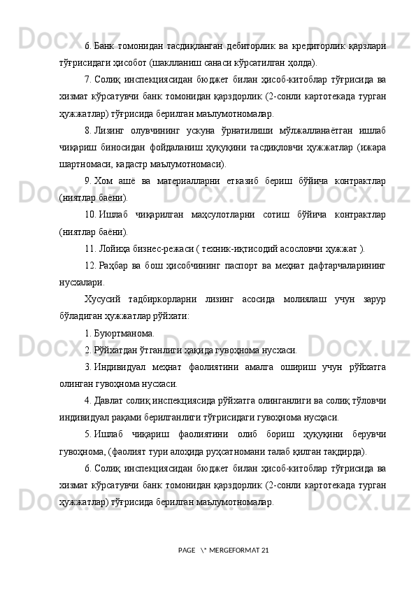 6.   Банк   томонидан   тасдиқланган   дебиторлик   ва   кредиторлик   қарзлари
тўғрисидаги ҳисобот (шаклланиш санаси кўрсатилган ҳолда).
7.   Солиқ   инспекциясидан   бюджет   билан   ҳисоб-китоблар   тўғрисида   ва
хизмат   кўрсатувчи   банк   томонидан   қарздорлик   (2-сонли   картотекада   турган
ҳужжатлар) тўғрисида берилган маълумотномалар. 
8.   Лизинг   олувчининг   ускуна   ўрнатилиши   мўлжалланаётган   ишлаб
чиқариш   биносидан   фойдаланиш   ҳуқуқини   тасдиқловчи   ҳужжатлар   (ижара
шартномаси, кадастр маълумотномаси). 
9.   Хом   ашё   ва   материалларни   етказиб   бериш   бўйича   контрактлар
(ниятлар баёни).
10.   Ишлаб   чиқарилган   маҳсулотларни   сотиш   бўйича   контрактлар
(ниятлар баёни). 
11.   Лойиҳа бизнес-режаси ( техник-иқтисодий асословчи ҳужжат ). 
12.   Раҳбар   ва   бош   ҳисобчининг   паспорт   ва   меҳнат   дафтарчаларининг
нус х алари.
Хусусий   тадбиркорларни   лизинг   асосида   молиялаш   учун   зарур
бўладиган ҳужжатлар рўйхати:
1.   Буюртманома. 
2.   Рўйхатдан ўтганлиги ҳақида гувоҳнома нусхаси.
3.   Индивидуал   меҳнат   фаолиятини   амалга   ошириш   учун   рўйхатга
олинган гувоҳнома нусхаси.
4.   Давлат солиқ инспекциясида рўйхатга олинганлиги ва солиқ тўловчи
индивидуал рақами берилганлиги тўғрисидаги гувоҳнома нусҳаси.  
5.   Ишлаб   чиқариш   фаолиятини   олиб   бориш   ҳуқуқини   берувчи
гувоҳнома, (фаолият тури алоҳида руҳсатномани талаб қилган тақдирда). 
6.   Солиқ   инспекциясидан   бюджет   билан   ҳисоб-китоблар   тўғрисида   ва
хизмат   кўрсатувчи   банк   томонидан   қарздорлик   (2-сонли   картотекада   турган
ҳужжатлар) тўғрисида берилган маълумотномалар. 
 PAGE   \* MERGEFORMAT 21 