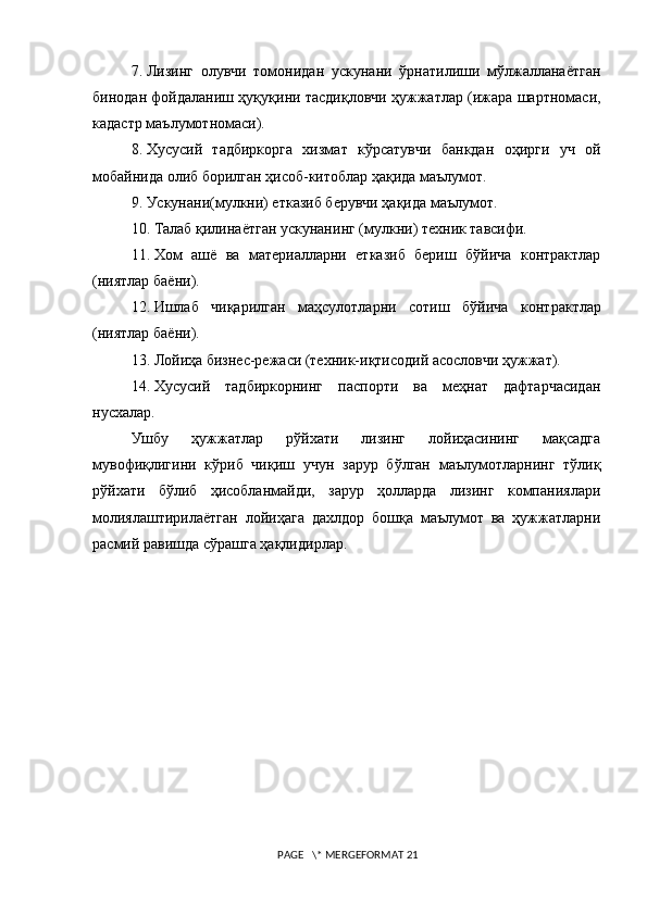 7.   Лизинг   олувчи   томонидан   ускунани   ўрнатилиши   мўлжалланаётган
бинодан фойдаланиш ҳуқуқини тасдиқловчи ҳужжатлар (ижара шартномаси,
кадастр маълумотномаси). 
8.   Хусусий   тадбиркорга   хизмат   кўрсатувчи   банкдан   оҳирги   уч   ой
мобайнида олиб борилган ҳисоб-китоблар ҳақида маълумот. 
9.   Ускунани(мулкни) етказиб берувчи ҳақида маълумот.
10.   Талаб қилинаётган ускунани нг  (мулкни) техник тавсифи.
11.   Хом   ашё   ва   материалларни   етказиб   бериш   бўйича   контрактлар
(ниятлар баёни). 
12.   Ишлаб   чиқарилган   маҳсулотларни   сотиш   бўйича   контрактлар
(ниятлар баёни).
13.   Лойиҳа бизнес-режаси (техник-иқтисодий асословчи ҳужжат).
14.   Хусусий   тадбиркорнинг   паспорти   ва   меҳнат   дафтарчасидан
нусхалар.
Ушбу   ҳужжатлар   рўйхати   лизинг   лойиҳасининг   мақсадга
мувофиқлигини   кўриб   чиқиш   учун   зарур   бўлган   маълумотларнинг   тўлиқ
рўйхати   бўлиб   ҳисобланмайди,   зарур   ҳолларда   лизинг   компаниялари
молиялаштирилаётган   лойиҳага   дахлдор   бошқа   маълумот   ва   ҳужжатларни
расмий равишда сўрашга ҳақлидирлар.
 
 PAGE   \* MERGEFORMAT 21 