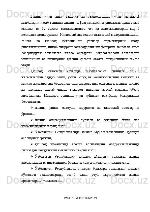 Бунинг   учун   янги   техника   ва   технологиялар   учун   молиявий
манбаларни излаб топишда лизинг инфратузилмасини ривожлантириш талаб
этилади   ва   бу   орқали   мамлакатимизга   чет   эл   инвестицияларни   кириб
келишига замин яратади. Иқтисодиётни техник-иқтисодий модернизациялаш,
саноат   ва   қишлоқ   хўжаликнинг   устивор   тармоқларини   янада
ривожлантириш,   ишлаб   чиқариш   самарадорлигини   ўстириш,   ташқи   ва   ички
бозорлардаги   талабларга   жавоб   берадиган   рақобатбардош   товарларни
кўпайтириш   ва   янгиларини   яратиш   ҳисобга   амалга   оширилишини   тақозо
этади.
Қишлоқ   хўжалиги   соҳасида   техникаларни   лизингга   бериш
жараёнларини   тадқиқ   этиш,   унинг   ютуқ   ва   камчиликларини   аниқлаш   ва
мазкур   жараёнларни   бошқариш   самара дорлигини   ошириш   юзасидан   таклиф
ва   тавсиялар   ишлаб   чиқиш   тадқиқот   ишининг   асосий   мақсади   бўлиб
ҳисобланади.   Мақсадга   эришиш   учун   қуйидаги   вазифалар   бажарилиши
белгиланган: 
 л изинг,   унинг   м азмун и,   зарурияти   ва   ташкилий   асосларини
ўрганиш;
 л изинг   операцияларининг   турлари   ва   уларнинг   ўзига   хос
хусусиятларини тадқиқ этиш; 
 Ўзбекистон   Республикасида   лизинг   муносабатларининг   ҳуқуқий
асосларини ёритиш;
 қ ишлоқ   хўжалигида   асосий   воситаларни   модернизациялашда
лизингдан фойдаланиш амалиётини таҳлил этиш;
 Ўзбкистон   Республикаси   қишлоқ   хўжалиги   соҳасида   лизинг
аперациялари ва инвестицион фаолияти ҳозирги ҳолатини таҳлил этиш;
 Ўзбекистон   Республикаси   тижорат   банклари   томонидан   қишлоқ
хўжалиги   техникаларини   сотиб   олиш   учун   ажратилаётган   лизинг
кредитларини таҳлил этиш; 
 PAGE   \* MERGEFORMAT 21 