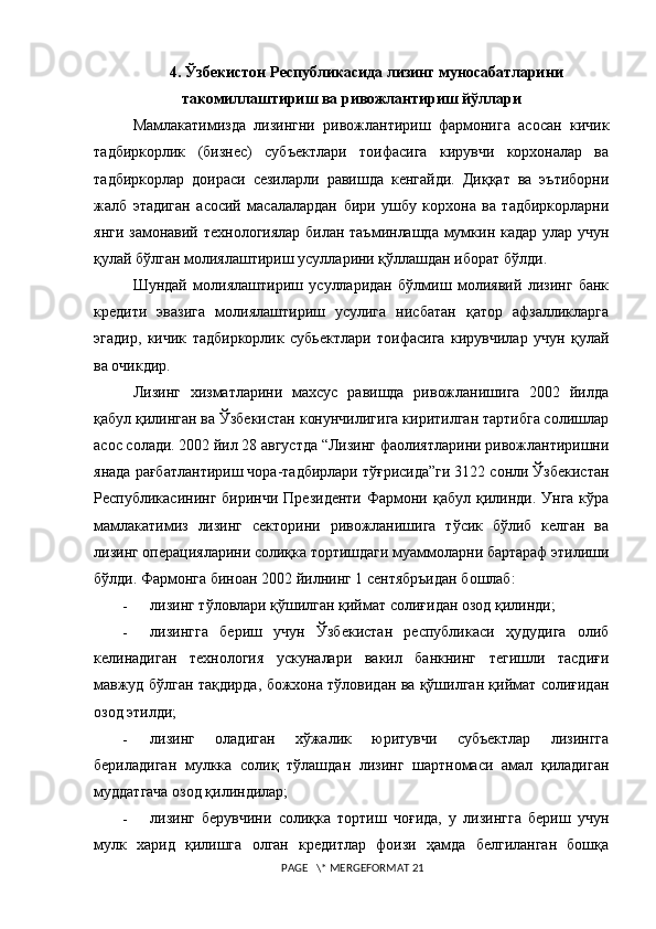 4. Ўзбекистон Республикасида лизинг муносабатларини
такомиллаштириш ва ривожлантириш йўллари
Мамлакатимизда   лизингни   ривожлантириш   фармонига   асосан   кичик
тадбиркорлик   (бизнес)   субъектлари   тоифасига   кирувчи   корхоналар   ва
тадбиркорлар   доираси   сезиларли   равишда   кенгайди.   Диққат   ва   эътиборни
жалб   этадиган   асосий   масалалардан   бири   ушбу   корхона   ва   тадбиркорларни
янги замонавий технологиялар билан таъминлашда мумкин кадар улар учун
қулай бўлган молиялаштириш усулларини қўллашдан иборат бўлди.  
Шундай   молиялаштириш   усулларидан   бўлмиш   молиявий   лизинг   банк
кредити   эвазига   молиялаштириш   усулига   нисбатан   қатор   афзалликларга
эгадир,   кичик   тадбиркорлик   субьектлари   тоифасига   кирувчилар   учун   қулай
ва очикдир.  
Лизинг   хизматларини   махсус   равишда   ривожланишига   2002   йилда
қабул қилинган ва Ўзбекистан конунчилигига киритилган тартибга солишлар
асос солади. 2002 йил 28 августда “Лизинг фаолиятларини ривожлантиришни
янада рағбатлантириш чора-тадбирлари тўғрисида”ги 3122 сонли Ўзбекистан
Республикасининг  биринчи  Президенти  Фармони  қабул қилинди.  Унга  кўра
мамлакатимиз   лизинг   секторини   ривожланишига   тўсик   бўлиб   келган   ва
лизинг операцияларини солиқка тортишдаги муаммоларни бартараф этилиши
бўлди. Фармонга биноан 2002 йилнинг 1 сентябръидан бошлаб:
- лизинг тўловлари қўшилган қиймат солиғидан озод қилинди;
- лизингга   бериш   учун   Ўзбекистан   республикаси   ҳудудига   олиб
келинадиган   технология   ускуналари   вакил   банкнинг   тегишли   тасдиғи
мавжуд бўлган тақдирда, божхона тўловидан ва қўшилган қиймат солиғидан
озод этилди;
- лизинг   оладиган   хўжалик   юритувчи   субъектлар   лизингга
бериладиган   мулкка   солиқ   тўлашдан   лизинг   шартномаси   амал   қиладиган
муддатгача озод қилиндилар;
- лизинг   берувчини   солиқка   тортиш   чоғида,   у   лизингга   бериш   учун
мулк   харид   қилишга   олган   кредитлар   фоизи   ҳамда   белгиланган   бошқа
 PAGE   \* MERGEFORMAT 21 
