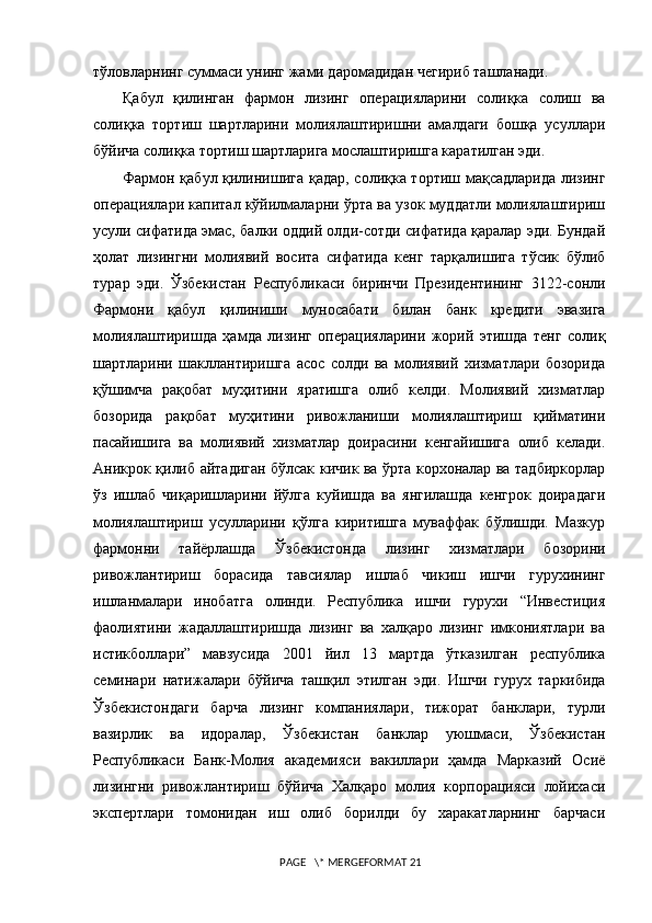 тўловларнинг суммаси унинг жами даромадидан чегириб ташланади.
Қабул   қилинган   фармон   лизинг   операцияларини   солиқка   солиш   ва
солиқка   тортиш   шартларини   молиялаштиришни   амалдаги   бошқа   усуллари
бўйича солиқка тортиш шартларига мослаштиришга каратилган эди.  
Фармон қабул қилинишига қадар, солиқка тортиш мақсадларида лизинг
операциялари капитал кўйилмаларни ўрта ва узок муддатли молиялаштириш
усули сифатида эмас, балки оддий олди-сотди сифатида қаралар эди. Бундай
ҳолат   лизингни   молиявий   восита   сифатида   кенг   тарқалишига   тўсик   бўлиб
турар   эди.   Ўзбекистан   Республикаси   биринчи   Президентининг   3122-сонли
Фармони   қабул   қилин иши   муносабати   билан   банк   кредити   эвазига
молиялаштиришда   ҳамда   лизинг   операцияларини   жорий   этишда   тенг   солиқ
шартларини   шакллантиришга   асос   солди   ва   молиявий   хизматлари   бозорида
қўшимча   рақобат   муҳитини   яратишга   олиб   келди.   Молиявий   хизматлар
бозорида   рақобат   муҳитини   ривожланиши   молиялаштириш   қийматини
пасайишига   ва   молиявий   хизматлар   доирасини   кенгайишига   олиб   келади.
Аникрок қилиб айтадиган бўлсак кичик ва ўрта корхоналар ва тадбиркорлар
ўз   ишлаб   чиқаришларини   йўлга   куйишда   ва   янгилашда   кенгрок   доирадаги
молиялаштириш   усулларини   қўлга   киритишга   муваффак   бўлишди.   Мазкур
фармонни   тайёрлашда   Ўзбекистонда   лизинг   хизматлари   бозорини
ривожлантириш   борасида   тавсиялар   ишлаб   чикиш   ишчи   гурухининг
ишланмалари   инобатга   олинди.   Республика   ишчи   гурухи   “Инвестиция
фаолиятини   жадаллаштиришда   лизинг   ва   халқаро   лизинг   имкониятлари   ва
истикболлари”   мавзусида   2001   йил   13   мартда   ўтказилган   республика
семинари   натижалари   бўйича   ташқил   этилган   эди.   Иш чи   гурух   таркибида
Ўзбекистондаги   барча   лизинг   компаниялари,   тижорат   банклари,   турли
вазирлик   ва   идоралар,   Ўзбекистан   банклар   уюшмаси,   Ўзбекистан
Республикаси   Банк-Молия   академияси   вакиллари   ҳамда   Марказий   Осиё
лизингни   ривожлантириш   бўйича   Халқаро   молия   корпорацияси   лойихаси
экспертлари   томонидан   иш   олиб   борилди   бу   харакатларнинг   барчаси
 PAGE   \* MERGEFORMAT 21 