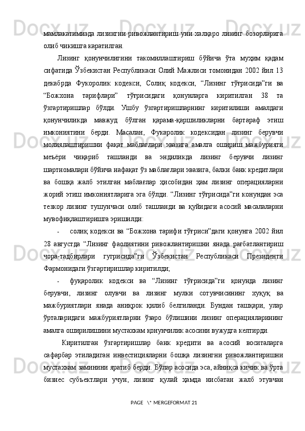 мамлакатимизда   лизингни   ривожлантириш   уни   халқаро   лизинг   бозорларига
олиб чикишга каратилган.  
Лизинг   қонунчилигини   такомиллаштириш   бўйича   ўта   муҳим   қадам
сифатида   Ўзбекистан   Республикаси   Олий   Мажлиси   томонидан   2002   йил   13
декабрда   Фукоролик   кодекси,   Солиқ   кодекси,   “Лизинг   тўғрисида”ги   ва
“Божхона   тарифлари”   тўғрисидаги   қонунларга   киритилган   38   та
ўзгартиришлар   бўлди.   Ушбу   ўзгартиришларнинг   киритилиши   амалдаги
қонунчиликда   мавжуд   бўлган   қарама-қаршиликларни   бартараф   этиш
имкониятини   берди.   Масалан,   Фукаролик   кодексидан   лизинг   берувчи
молиялаштиришни   фақат   маблағлари   эвазига   амалга   о ши р иш   мажбурияти
меъёри   чиқариб   ташланди   ва   эндиликда   лизинг   берувчи   лизинг
шартномалари бўйича нафақат ўз маблағлари эвазига, балки банк кредитлари
ва   бошқа   жалб   этилган   маблағлар   ҳисобидан   ҳам   лизинг   операцияларни
жорий  этиш имкониятларига  эга  бўлди.  “Лизинг  тўғрисида”ги  конундан  эса
тезкор   лизинг   тушунчаси   олиб   ташланди   ва   қуйидаги   асосий   масалаларни
мувофиқлаштиришга эр иши лди:
- солиқ   кодекси   ва   “Божхона   тарифи   тўғриси”даги   қонунга   2002   йил
28   августда   “Лизинг   фаолиятини   ривожлантиришни   янада   рағбатлантириш
чора-тадбирлари   гугрисида”ги   Ўзбекистан   Республикаси   Президенти
Фармонидаги ўзгартиришлар киритилди;
- фуқаролик   кодекси   ва   “Лизинг   тўғрисида”ги   қонунда   лизинг
берувчи,   лизинг   олувчи   ва   лизинг   мулки   сотувчисининг   хуқуқ   ва
мажбуриятлари   янада   аниқрок   қилиб   белгиланди.   Бундан   ташқари,   улар
ўрталаридаги   мажбуриятларни   ўзаро   бўлишини   лизинг   операцияларининг
амалга оширилишини мустахкам қонунчилик асосини вужудга келтирди.
Киритилган   ўзгартиришлар   банк   кредити   ва   асосий   воситаларга
сафарбар   этиладиган   инвестицияларни   бошқа   лизингни   ривожлантиришни
мустахкам заминини яратиб берди. Бўлар асосида эса, айниқса кичик ва ўрта
бизнес   субъектлари   учун,   лизинг   қулай   ҳамда   нисбатан   жалб   этувчан
 PAGE   \* MERGEFORMAT 21 