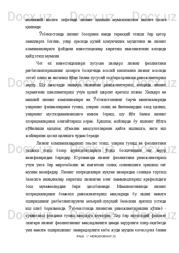 молиявий   восита   сифатида   хизмат   қилиш и   мумкинлигига   ишонч   ҳосил
қилинди.
  Ўзбекистонда   лизинг   бозорини   янада   таракқий   этиши   бир   қатор
омилларга   боғлик,   улар   орасида   қулай   қонунчилик   муҳитини   ва   лизинг
компанияларига   фойдали   инвестициялар   киритиш   имкониятини   алоҳида
қайд этиш мумкин.  
Чет   ел   инвестициялари   хусусан   халқаро   лизинг   фаолиятини
рағбатлантиришнинг   ҳозирги   босқичида   асосий   капитални   лизинг   асосида
сотиб олиш ва янгилаш йўли билан хусусий тадбиркорликни ривожлантириш
зарур.   Шу   мақсадда   халқаро   лизингни   ривожлантириш,   алоҳида   лизинг
тармоғини   шакллантириш   учун   қулай   шароит   яратиш   лозим.   Халқаро   ва
миллий   лизинг   компаниялари   ва   Ўзбекистоннинг   барча   минтакаларида
уларнинг   филиалларини   тузиш,   уларни   солиқ   ва   йиғимлардан   озод   қилиш,
уларнинг   мустаҳкамланишига   имкон   бериш,   шу   йўл   билан   лизинг
операцияларини   кенгайтириш   керак.   Қишлоқ   жойларда   бу   ишнинг   йўлга
кўйил иши   қишлоқ   хўжалик   маҳсулотларини   қайта   ишлашга,   янги   иш
жойларини ҳосил қилишга ёрдам беради.  
Лизинг   компанияларинип   таъсис   этиш,   уларни   тузиш   ва   фаолиятини
ташкил   этиш   бозор   муносабатларига   ўтиш   босқичининг   энг   зарур
вазифаларидан   биридир.   Юртимизда   лизинг   фаолиятини   ривожлантириш
учун   унга   бир   маротабалик   ва   имтиёзли   солиқ   солинишига   эришиш   энг
мухим   вазифадир.   Лизинг   операциялари   нуқтаи   назаридан   солиқка   тортиш
базасига   аниқликлар   киритиш   лизингни   кенг   оммалаштириш   арафасидаги
бош   муаммолардан   бири   ҳисобланади.   Мамлакатимизда   лизинг
операцияларини   бемалол   ривожлантириш   мақсадида   бу   ишни   амалга
оширишнинг   рағбатлантирувчи   меъёрий-хуқуқий   базасини   яратиш   устида
иш   олиб   борилмокда.   Ўзбекистонда   лизингни   ривожлантиришни   қўллаб   -
кувватлаш   фондини   тузиш   мақсадга   мувофик.   Хар   бир   иқтисодий   фаолият
сингари лизинг фаолиятининг мақсадлилиги ҳамда зарурлиги охир-оқибатда
уни   амалга   о ши ри шн инг   самарадорлиги   каби   жуда   муҳим   категор ия   билан
 PAGE   \* MERGEFORMAT 21 