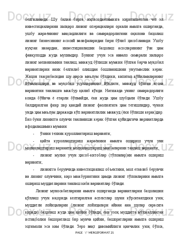 белгиланади.   Шу   билан   бирга,   иқтисодиётимизга   киритилаётган   чет   эл
инвестицияларини   халқаро   лизинг   операциялари   оркали   амалга   оширганда,
ушбу   жараённинг   мақсадлилиги   ва   самарадорлигини   оқилона   баҳолаш
лизинг   бизнесининг   асосий   вазифаларидан   бири   бўлиб   ҳисобланади.   Ушбу
нуқтаи   назардан,   инвестициялашни   баҳолаш   асосларининг   ўзи   ҳам
фавқулодда   жуда   мухимдир.   Бунинг   учун   эса   аввало   самарали   халқаро
лизинг механизмини танлаш, мавжуд бўлиш и   мумкин бўлган барча муқобил
вариантларни   аник   белгилаб   олишдан   бошланишини   унутмаслик   керак.
Жаҳон   тажрибасидан   шу   нарса   маълум   бўлдики,   капитал   кўйилмаларнинг
йўналишлари   ва   муқобил   усулларининг   йўклиги,   мавжуд   бўлган   ягона
вариантни   танлашга   мажбур   қилиб   кўяди.   Натижада   унинг   самарадорлиги
коида   бўйича   ё   етарли   бўлмайди,   ёки   жуда   ҳам   шубҳали   бўлади.   Ушбу
билдирилган   фикр   хар   қандай   лизинг   фаолиятига   ҳам   тегишлидир,   чунки
унда ҳам маълум даражада кўп вариантлилик мавжуд (ёки бўлиши керак)дир.
Биз буни лизингга олувчи танланиши керак бўлган қуйидагича вариантларда
ифодалашимиз мумкин:
- ўзини техник қуроллантириш варианти;
- қайта   куроллаштириш   жараёнини   амалга   ошириш   учун   уни
молиялаштир иш  варианти молиялаштириш манбаларини танлаш варианти;
- лизинг   мулки   учун   ҳисоб-китоблар   (тўловлар)ни   амалга   о ши р иш
варианти;
- лизингга берувчида инвестициялаш объектини, мол етказиб берувчи
ва   лизинг   олувчини,   карз   мажбуриятини   ҳамда   лизинг   тўловларини   амалга
ошириш муддатларини танлаш каби вариантлар бўлади.  
Лизинг   муносабатларини   амалга   оширганда   вариантларни   баҳолашни
қўллаш   учун   юқорида   келтирилган   аспектлар   шуни   кўрсатаяпдики   узоқ
муддатли   лойиҳаларни   (лизинг   лойиҳалари   айнан   ана   шулар   сарасига
киради)   баҳолаш   жуда   ҳам   қийин   бўлади,   ёки   узоқ   муддатга   мўлжалланган
истиқболни   башоратлаш   бир   мунча   қийин,   башоратларни   амалга   о ши риш
эҳтимоли   эса   кам   бўлади.   Зеро   вақт   давомийлиги   қанчалик   узоқ   бўлса,
 PAGE   \* MERGEFORMAT 21 