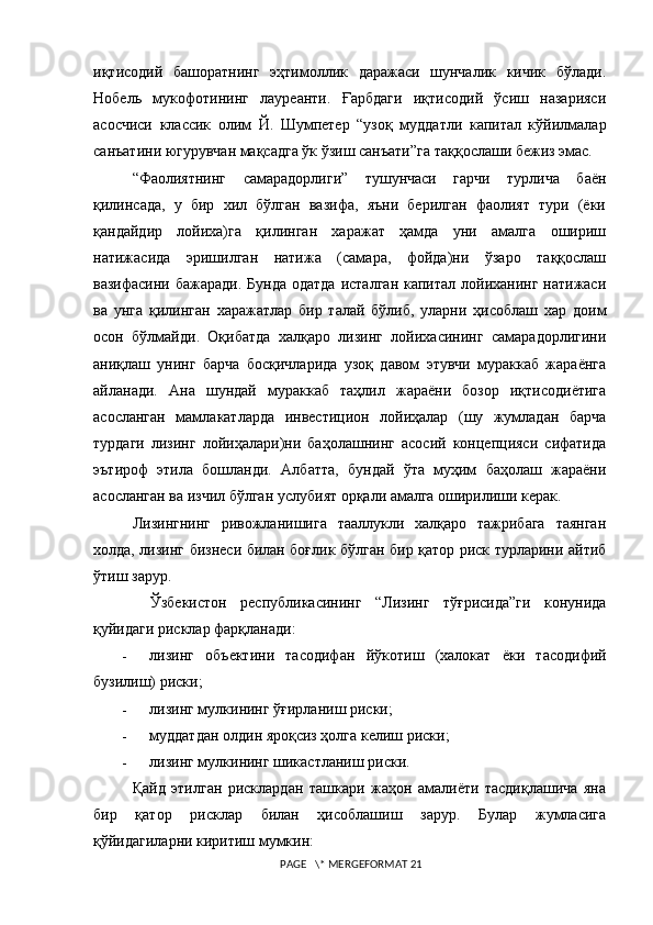 иқтисодий   башоратнинг   эҳтимоллик   даражаси   шунчалик   кичик   бўлади.
Нобель   мукофотининг   лауреанти.   Ғарбдаги   иқтисодий   ўсиш   назарияси
асосчиси   классик   олим   Й.   Шумпетер   “узоқ   муддатли   капитал   кўйилмалар
санъатини югурувчан мақсадга ўк ўзиш санъати”га таққослаши бежиз эмас.
“Фаолиятнинг   самарадорлиги”   тушунчаси   гарчи   турлича   баён
қилинсада,   у   бир   хил   бўлган   вазифа,   яъни   берилган   фаолият   тури   (ёки
қандайдир   лойиха)га   қилинган   харажат   ҳамда   уни   амалга   ошириш
натижасида   эришилган   натижа   (самара,   фойда)ни   ўзаро   таққослаш
вазифасини бажаради.  Бунда  одатда  исталган капитал лойиханинг натижаси
ва   унга   қилинган   харажатлар   бир   талай   бўлиб,   уларни   ҳисоблаш   хар   доим
осон   бўлмайди.   Оқибатда   халқаро   лизинг   лойихасининг   самарадорлигини
аниқлаш   унинг   барча   босқичларида   узоқ   давом   этувчи   мураккаб   жараёнга
айланади.   Ана   шундай   мураккаб   таҳлил   жараёни   бозор   иқтисодиётига
асосланган   мамлакатларда   инвестицион   лойиҳалар   (шу   жумладан   барча
турдаги   лизинг   лойиҳалари)ни   баҳолашнинг   асосий   концепцияси   сифатида
эътироф   этила   бошланди.   Албатта,   бундай   ўта   муҳим   баҳолаш   жараёни
асосланган ва изчил бўлган услубият орқали амалга оширилиши керак. 
Лизингнинг   ривожланишига   тааллукли   халқаро   тажрибага   таянган
холда, лизинг бизнеси билан боғлик бўлган бир қатор риск турларини айтиб
ўтиш зарур.
    Ўзбекистон   республикасининг   “Лизинг   тўғрисида”ги   конунида
қуйидаги рисклар фарқланади:
- лизинг   объектини   тасодифан   йўкот иш   (халокат   ёки   тасодифий
бузилиш) риски;
- лизинг мулкининг ўғирланиш риски;
- муддатдан олдин яроқсиз ҳолга келиш риски;
- лизинг мулкининг шикастланиш риски.
Қайд   этилган   рисклардан   ташкари   жаҳон   амалиёти   тасдиқлашича   яна
бир   қатор   рисклар   билан   ҳисоблашиш   зарур.   Булар   жумласига
қўйидагиларни киритиш мумкин:
 PAGE   \* MERGEFORMAT 21 