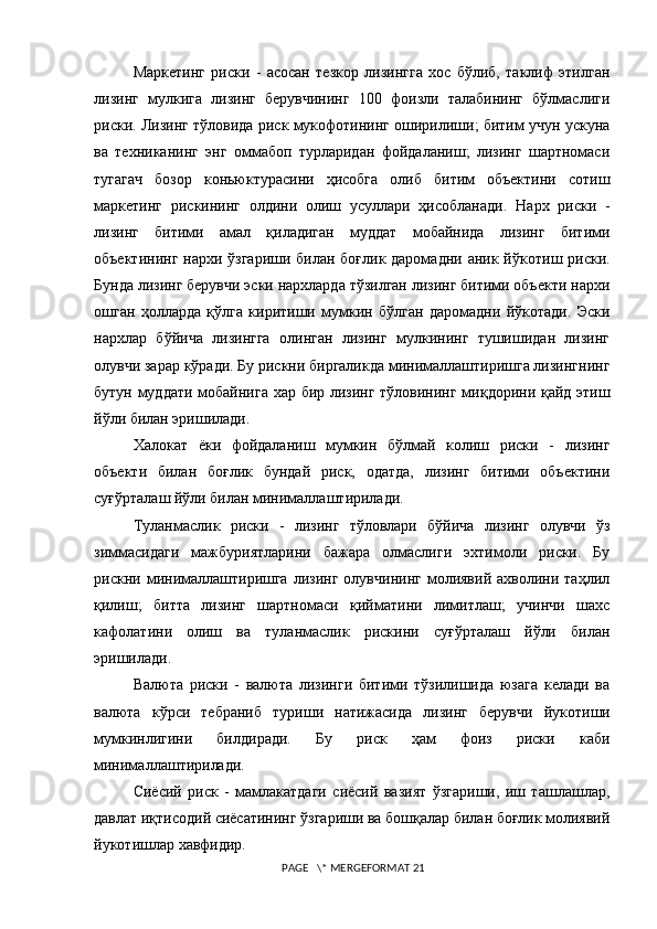 Маркетинг   риски   -   асосан   тезкор   лизингга   хос   бўлиб,   таклиф   этилган
лизинг   мулкига   лизинг   берувчининг   100   фоизли   талабининг   бўлмаслиги
риски. Лизинг тўловида риск мукофотининг оширилиши; битим учун ускуна
ва   техниканинг   энг   оммабоп   турларидан   фойдаланиш;   лизинг   шартномаси
тугагач   бозор   коньюктурасини   ҳисобга   олиб   битим   объектини   сотиш
маркетинг   рискининг   олдини   олиш   усуллари   ҳисобланади.   Нарх   риски   -
лизинг   битими   амал   қиладиган   муддат   мобайнида   лизинг   битими
объектининг нархи ўзгариши билан боғлик даромадни аник йўкот иш   риски.
Бунда лизинг берувчи эски нархларда тўзилган лизинг битими объекти нархи
ошган   ҳолларда   қўлга   киритиши   мумкин   бўлган   даромадни   йўкотади.   Эски
нархлар   бўйича   лизингга   олинган   лизинг   мулкининг   тушишидан   лизинг
олувчи зарар кўради. Бу рискни биргаликда минималлаштиришга лизингнинг
бутун муддати мобайнига хар бир лизинг тўловининг миқдорини қайд этиш
йўли билан эришилади.  
Халокат   ёки   фойдаланиш   мумкин   бўлмай   колиш   риски   -   лизинг
объекти   билан   боғлик   бундай   риск,   одатда,   лизинг   битими   объектини
суғўрталаш йўли билан минималлаштирилади.  
Туланмаслик   риски   -   лизинг   тўловлари   бўйича   лизинг   олувчи   ўз
зиммасидаги   мажбуриятларини   бажара   олмаслиги   эхтимоли   риски.   Бу
рискни  минималлаштиришга   лизинг   олувчининг   молиявий   ахволини  таҳлил
қилиш;   битта   лизинг   шартномаси   қийматини   лимитлаш;   учинчи   шахс
кафолатини   олиш   ва   туланмаслик   рискини   суғўрталаш   йўли   билан
эришилади.  
Валюта   риски   -   валюта   лизинги   битими   тўзилишида   юзага   келади   ва
валюта   кўрси   тебраниб   тури ши   натижасида   лизинг   берувчи   йукот иши
мумкинлигини   билдиради.   Бу   риск   ҳам   фоиз   риски   каби
минималлаштирилади.  
Сиёсий   риск   -   мамлакатдаги   сиёсий   вазият   ўзгариши,   иш   ташлашлар,
давлат иқтисодий сиёсатининг ўзгариши ва бошқалар билан боғлик молиявий
йукотишлар хавфидир.  
 PAGE   \* MERGEFORMAT 21 