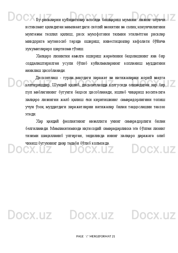 Бу   рискларни   қуйидагилар   асосида   бошқариш   мумкин:   лизинг   олувчи
истикомат қиладиган мамлакатдаги сиёсий вазиятни ва солиқ конунчилигини
мунтазам   тахлил   қилиш;   риск   мукофотини   тахмин   этилаётган   рисклар
микдорига   мутаносиб   тарзда   ошириш;   инвестициялар   кафолати   бўйича
хукуматлараро шартнома тўзиш.  
Халқаро   лизингни   амалга   ошириш   жараёнини   баҳолашнинг   яна   бир
соддалаштирилган   усули   бўлиб   куйилмаларнинг   копланиш   муддатини
аниклаш ҳисобланади.  
  Дисконтлаш   -   турли   вақтдаги   харажат   ва   натижаларни   жорий   вақтга
келтиришдир.   Шундай   қилиб,   дисконтлашда   келгусида   олинадиган   хар   бир
пул   маблагининг   бугунги   баҳоси   ҳисобланади,   ишлаб   чиқариш   воситасига
халқаро   лизингни   жалб   қилиш   ёки   киритишнинг   самарадорлигини   топиш
учун   ўзоқ   муддатдаги   харажатларни   натижалар   билан   таққослашни   такозо
этади.  
Хар   қандай   фаолиятнинг   авзаллиги   унинг   самарадорлиги   билан
белгиланади. Мамлакатимизда иқтисодий самарадарликка эга бўлган лизинг
тизими   шақилланиб   улгирган,   эндиликда   ининг   халқаро   даражага   олиб
чикиш бугуннинг давр талаби бўлиб колмокда.
 PAGE   \* MERGEFORMAT 21 