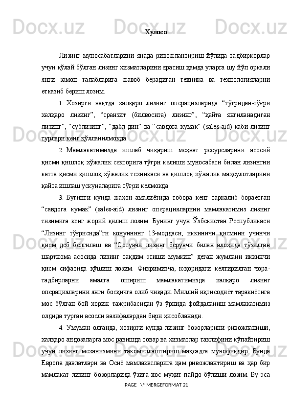 Xулоса
Лизинг   муносабатларини   янада   ривожлантириш   йўлида   тадбиркорлар
учун қўлай бўлган лизинг хизматларини яратиш ҳамда уларга шу йўл оркали
янги   замон   талабларига   жавоб   берадиган   техника   ва   технологияларни
етказиб бериш лозим.
1. Хозирги   вақтда   халқаро   лизинг   операцияларида   “тўғридан-тўғри
халқаро   лизинг”,   “транзит   (билвосита)   лизинг”,   “қайта   янгиланадиган
лизинг”,   “сублизинг”,   “дабл   дин”  ва   “савдога   кумак”   (sales-aid)   каби   лизинг
турлари кенг қўлланилмокда.
2. Мамлакатимизда   ишлаб   чиқариш   меҳнат   ресурсларини   асосий
қисми қишлоқ хўжалик секторига тўғри келиши муносабати билан лизингни
катта қисми қишлоқ хўжалик техникаси ва қишлоқ хўжалик маҳсулотларини
қайта ишлаш ускуналарига тўғри келмокда.  
3. Бугинги   кунда   жаҳон   амалиётида   тобора   кенг   таркалиб   бораётган
“савдога   кумак”   (sales-aid)   лизинг   операцияларини   мамлакатимиз   лизинг
тизимига   кенг   жорий   қилиш   лозим.   Бунинг   учун   Ўзбекистан   Республикаси
“Лизинг   тўғрисида”ги   конуннинг   13-моддаси,   иккиничи   қисмини   учинчи
қисм   деб   белгилаш   ва   “Сотувчи   лизинг   берувчи   билан   алоҳида   тўзилган
шартнома   асосида   лизинг   тақдим   этиши   мумкин”   деган   жумлани   иккинчи
қисм   сифатида   қўшиш   лозим.   Фикримизча,   юқоридаги   келтирилган   чора-
тадбирларни   амалга   ошириш   мамлакатимизда   халқаро   лизинг
операцияларини янги босқичга олиб чиқади. Миллий иқтисодиёт таракиётига
мос   бўлган   бой   хориж   тажрибасидан   ўз   ўрнида   фойдаланиш   мамлакатимиз
олдида турган асосли вазифалардан бири ҳисобланади.
4. Умуман   олганда,   ҳозирги   кунда   лизинг   бозорларини   ривожланиши,
xалқаро андозаларга мос равишда товар ва xизматлар таклифини кўпайтириш
учун   лизинг   меxанизмини   такомиллаштириш   мақсадга   мувофиқдир.   Бунда
Европа  давлатлари  ва  Осиё   мамлакатларига   ҳам   ривожлантириш  ва  ҳар  бир
мамлакат   лизинг   бозорларида   ўзига   xос   муҳит   пайдо   бўлиши   лозим.   Бу   эса
 PAGE   \* MERGEFORMAT 21 