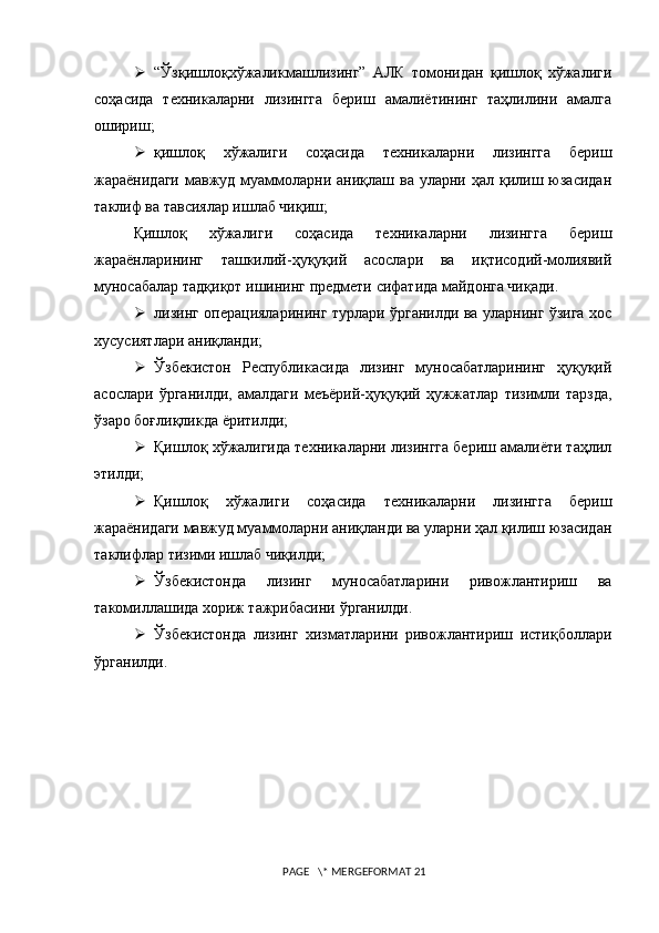  “Ўзқишлоқхўжаликмашлизинг”   АЛК   томонидан   қишлоқ   хўжалиги
соҳасида   техникаларни   лизингга   бериш   амалиётининг   таҳлилини   амалга
ошириш;
 қ ишлоқ   хўжалиги   соҳасида   техникаларни   лизингга   бериш
жараёнидаги  мавжуд муаммоларни  аниқлаш ва  уларни ҳал  қилиш  юзасидан
таклиф ва тавсиялар ишлаб чиқиш;
Қишлоқ   хўжалиги   соҳасида   техникаларни   лизингга   бериш
жараёнларининг   ташкилий-ҳуқуқий   асослари   ва   иқтисодий-молиявий
муносабалар тадқиқот ишининг предмети сифатида майдонга чиқади. 
 лизинг операцияларининг турлари ўрганилди ва уларнинг ўзига хос
хусусиятлари аниқланди; 
 Ўзбекистон   Республикасида   лизинг   муносабатларининг   ҳуқуқий
асослари   ўрганилди,   амалдаги   меъёрий-ҳуқуқий   ҳужжатлар   тизимли   тарзда,
ўзаро боғлиқликда ёритилди;
 Қишлоқ хўжалигида техникаларни лизингга бериш амалиёти таҳлил
этилди;
 Қишлоқ   хўжалиги   соҳасида   техникаларни   лизингга   бериш
жараёнидаги мавжуд муаммоларни аниқланди ва уларни ҳал қилиш юзасидан
таклифлар тизими ишлаб чиқилди;
 Ўзбекистонда   лизинг   муносабатларини   ривожлантириш   ва
такомиллашида хориж тажрибасини ўрганилди.
 Ўзбекистонда   лизинг   хизматларини   ривожлантириш   истиқболлари
ўрганилди.
 PAGE   \* MERGEFORMAT 21 