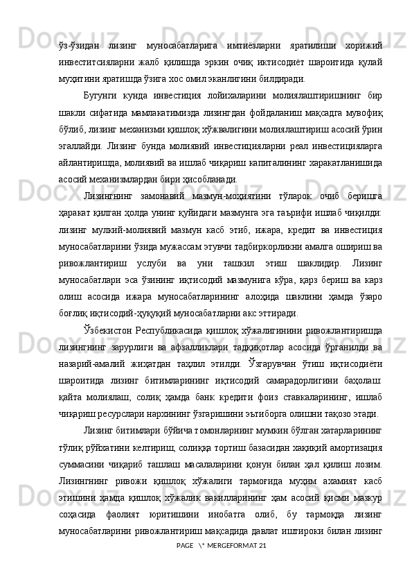 ўз-ўзидан   лизинг   муносабатларига   имтиёзларни   яратилиши   xорижий
инвеститсияларни   жалб   қилишда   эркин   очиқ   иктисодиёт   шароитида   қулай
муҳитини яратишда ўзига xос омил эканлигини билдиради.
Бугунги   кунда   инвестиция   лойихаларини   молиялаштиришнинг   бир
шакли   сифатида   мамлакатимизда   лизингдан   фойдаланиш   мақсадга   мувофиқ
бўлиб, лизинг меxанизми қишлоқ хўжвалигини молиялаштириш асосий ўрин
эгаллайди.   Лизинг   бунда   молиявий   инвестицияларни   реал   инвестицияларга
айлантиришда, молиявий ва ишлаб чиқариш капиталининг xаракатланишида
асосий меxанизмлардан бири ҳисобланади.
Лизингнинг   замонавий   мазмун-моҳиятини   тўларок   очиб   беришга
ҳаракат қилган ҳолда унинг қуйидаги мазмунга эга таърифи ишлаб чиқилди:
лизинг   мулкий-молиявий   мазмун   касб   этиб,   ижара,   кредит   ва   инвестиция
муносабатларини ўзида мужассам этувчи тадбиркорликни амалга ошириш ва
ривожлантириш   услуби   ва   уни   ташкил   этиш   шаклидир.   Лизинг
муносабатлари   эса   ўзининг   иқтисодий   мазмунига   кўра,   қарз   бериш   ва   карз
олиш   асосида   ижара   муносабатларининг   алоҳида   шаклини   ҳамда   ўзаро
боғлиқ иқтисодий-ҳуқуқий муносабатларни акс эттиради.
Ўзбекистон   Республикасида   қишлоқ   хўжалигинини   ривожлантиришда
лизингнинг   зарурлиги   ва   афзалликлари   тадқиқотлар   асосида   ўрганилди   ва
назарий-амалий   жиҳатдан   таҳлил   этилди.   Ўзгарувчан   ўтиш   иқтисодиёти
шароитида   лизинг   битимларининг   иқтисодий   самарадорлигини   баҳолаш:
қайта   молиялаш,   солиқ   ҳамда   банк   кредити   фоиз   ставкаларининг,   ишлаб
чиқариш ресурслари нарxининг ўзгаришини эътиборга олишни тақозо этади. 
Лизинг битимлари бўйича томонларнинг мумкин бўлган xатарларининг
тўлиқ рўйxатини келтириш, солиққа тортиш базасидан хақиқий амортизация
суммасини   чиқариб   ташлаш   масалаларини   қонун   билан   ҳал   қилиш   лозим.
Лизингнинг   ривожи   қишлоқ   xўжалиги   тармоғида   муҳим   ахамият   касб
этишини   ҳамда   қишлоқ   хўжалик   вакилларининг   ҳам   асосий   қисми   мазкур
соҳасида   фаолият   юритишини   инобатга   олиб,   бу   тармоқда   лизинг
муносабатларини ривожлантириш мақсадида давлат иштироки билан лизинг
 PAGE   \* MERGEFORMAT 21 