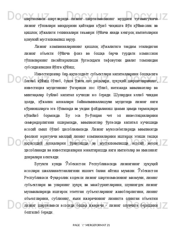шартномаси   шартларида   лизинг   шартномасининг   муддати   тугамагунича
лизинг   тўловлари   миқдорини   қайтадан   кўриб   чиқишга   йўл   қўймаслик   ва
қишлоқ   xўжалиги   теxникалари   таъмири   бўйича   янада   кенгроқ   имтиёзларни
қонуний мустахкамлаш зарур. 
Лизинг   компанияларининг   қишлоқ   хўжалигига   тақдим   этиладиган
лизинг   объекти   бўйича   фоиз   ва   бошқа   барча   турдаги   комиссион
тўловларнинг   пасайтирилиши   ўртасидаги   тафовутни   давлат   томонидан
субсидиялашни йўлга қўйиш;
Инвестициялар бир иқтисодиёт субъектлари капиталларини бошқасига
боғлаб   кўйиш   бўлиб,   бунга   ўзига   xос   рисклари,   ҳуқуқий   шароитларининг,
инвестиция   муҳитининг   ўзгариши   xос   бўлиб,   натижада   мамлакатлар   ва
минтақалар   буйлаб   капитал   кучиши   юз   беради.   Шулардан   келиб   чиққан
ҳолда,   xўжалик   алокалари   байналминаллашуви   муҳитида   лизинг   янги
кўринишларга эга бўлмоқда ва ундан фойдаланиш ҳажми ҳамда тармоқлари
кўпайиб   бормоқда.   Бу   эса   ўз-ўзидан   чет   эл   инвестицияларини
самарадорлигини   оширмоқда,   мамлакатлар   ўртасида   капитал   кучишида
асосий   омил   бўлиб   ҳисобланмокда.   Лизинг   муносабатларида   мамлакатда
фаолият   юритувчи   миллий   лизинг   компанияларини   иштирок   этиши   ташқи
иқтисодий   алоқаларни   ўрнатишда   ва   мустахкамлашда   асосий   мезон
ҳисобланади ва инвестицияларни юналтиришда янги имтиёзлар ва имконият
доиралари кенгаяди.
Бугунги   кунда   Ўзбекистон   Республикасида   лизингнинг   ҳуқуқий
асослари   шаклланаётганлигини   ишонч   билан   айтиш   мумкин.   Ўзбекистон
Республикаси   Фуқаролик   кодекси   лизинг   шартномасининг   мазмуни,   лизинг
субъектлари   ва   уларнинг   ҳуқуқ   ва   мажбуриятларини,   шунингдек   лизинг
муомалаларида   иштирок   этаётган   субъектларнинг   жавобгарлигини,   лизинг
объектларини,   сублизинг,   яъни   ижарачининг   лизингга   олинган   объектни
лизинг   шартномаси   асосида   бошқа   ижарачи   -   лизинг   олувчига   беришини
белгилаб беради. 
 PAGE   \* MERGEFORMAT 21 